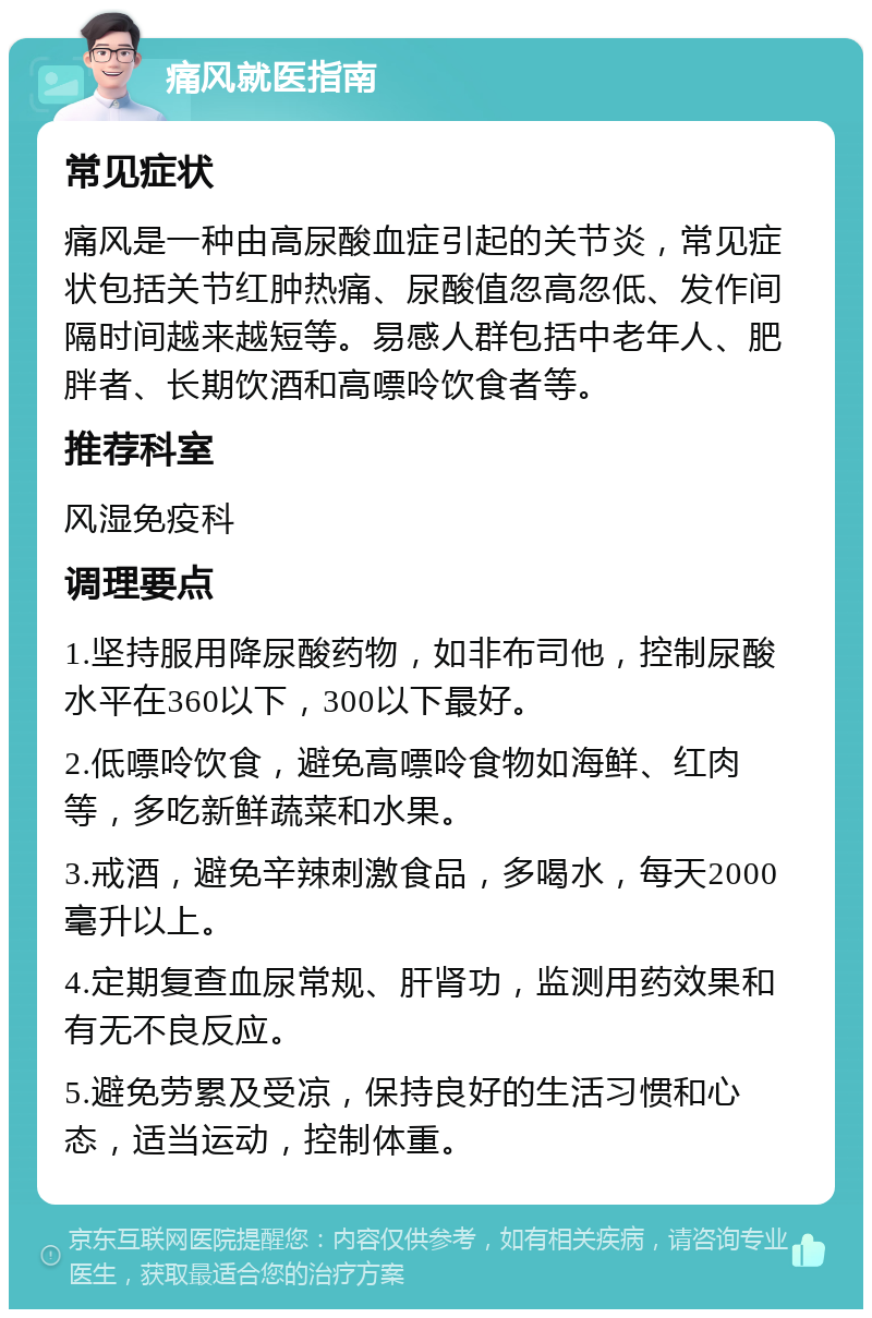 痛风就医指南 常见症状 痛风是一种由高尿酸血症引起的关节炎，常见症状包括关节红肿热痛、尿酸值忽高忽低、发作间隔时间越来越短等。易感人群包括中老年人、肥胖者、长期饮酒和高嘌呤饮食者等。 推荐科室 风湿免疫科 调理要点 1.坚持服用降尿酸药物，如非布司他，控制尿酸水平在360以下，300以下最好。 2.低嘌呤饮食，避免高嘌呤食物如海鲜、红肉等，多吃新鲜蔬菜和水果。 3.戒酒，避免辛辣刺激食品，多喝水，每天2000毫升以上。 4.定期复查血尿常规、肝肾功，监测用药效果和有无不良反应。 5.避免劳累及受凉，保持良好的生活习惯和心态，适当运动，控制体重。