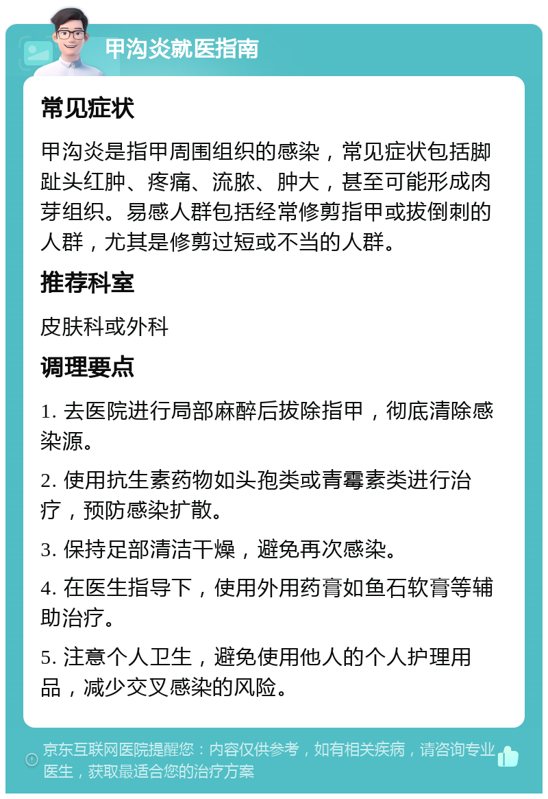 甲沟炎就医指南 常见症状 甲沟炎是指甲周围组织的感染，常见症状包括脚趾头红肿、疼痛、流脓、肿大，甚至可能形成肉芽组织。易感人群包括经常修剪指甲或拔倒刺的人群，尤其是修剪过短或不当的人群。 推荐科室 皮肤科或外科 调理要点 1. 去医院进行局部麻醉后拔除指甲，彻底清除感染源。 2. 使用抗生素药物如头孢类或青霉素类进行治疗，预防感染扩散。 3. 保持足部清洁干燥，避免再次感染。 4. 在医生指导下，使用外用药膏如鱼石软膏等辅助治疗。 5. 注意个人卫生，避免使用他人的个人护理用品，减少交叉感染的风险。