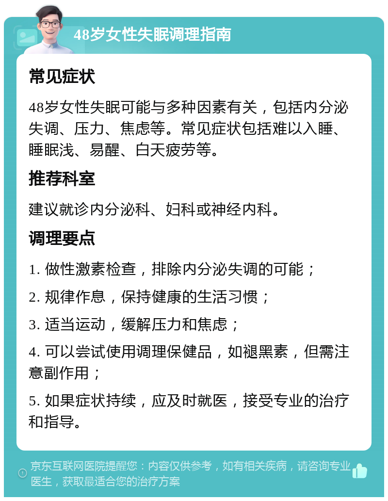 48岁女性失眠调理指南 常见症状 48岁女性失眠可能与多种因素有关，包括内分泌失调、压力、焦虑等。常见症状包括难以入睡、睡眠浅、易醒、白天疲劳等。 推荐科室 建议就诊内分泌科、妇科或神经内科。 调理要点 1. 做性激素检查，排除内分泌失调的可能； 2. 规律作息，保持健康的生活习惯； 3. 适当运动，缓解压力和焦虑； 4. 可以尝试使用调理保健品，如褪黑素，但需注意副作用； 5. 如果症状持续，应及时就医，接受专业的治疗和指导。