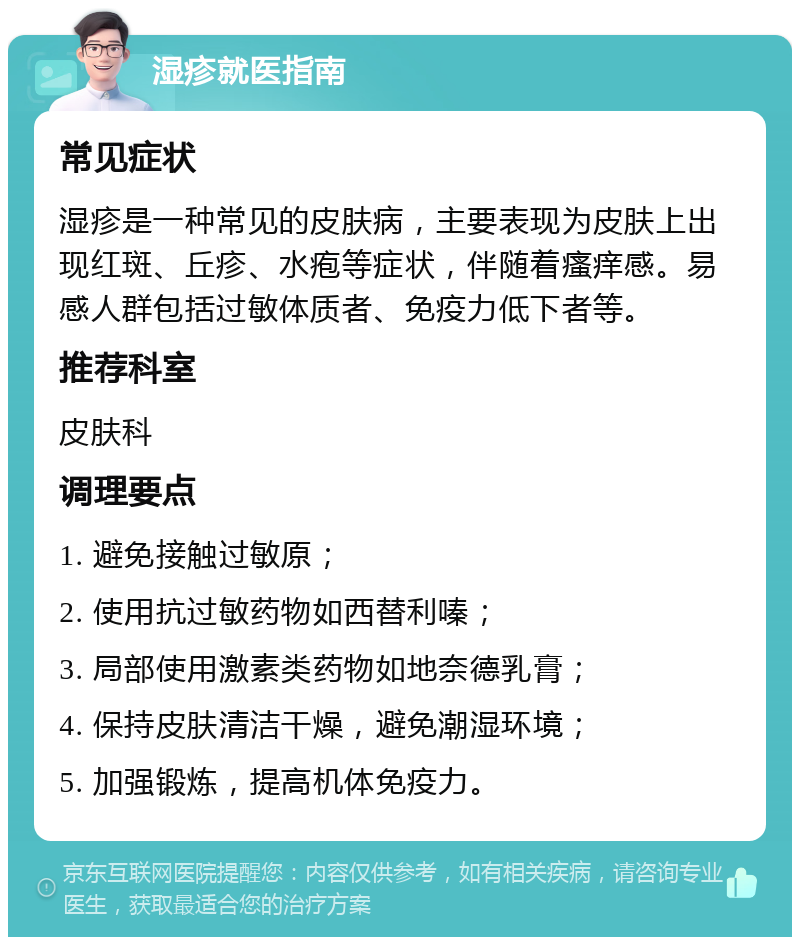 湿疹就医指南 常见症状 湿疹是一种常见的皮肤病，主要表现为皮肤上出现红斑、丘疹、水疱等症状，伴随着瘙痒感。易感人群包括过敏体质者、免疫力低下者等。 推荐科室 皮肤科 调理要点 1. 避免接触过敏原； 2. 使用抗过敏药物如西替利嗪； 3. 局部使用激素类药物如地奈德乳膏； 4. 保持皮肤清洁干燥，避免潮湿环境； 5. 加强锻炼，提高机体免疫力。