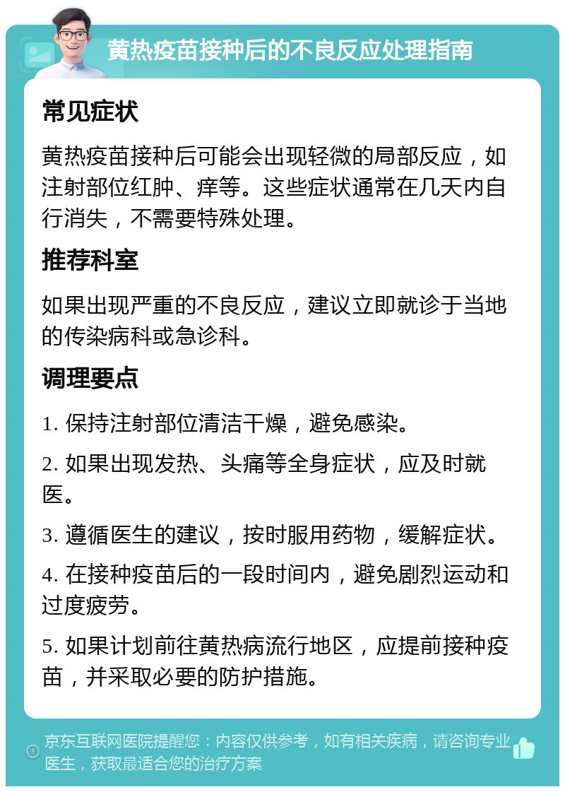 黄热疫苗接种后的不良反应处理指南 常见症状 黄热疫苗接种后可能会出现轻微的局部反应，如注射部位红肿、痒等。这些症状通常在几天内自行消失，不需要特殊处理。 推荐科室 如果出现严重的不良反应，建议立即就诊于当地的传染病科或急诊科。 调理要点 1. 保持注射部位清洁干燥，避免感染。 2. 如果出现发热、头痛等全身症状，应及时就医。 3. 遵循医生的建议，按时服用药物，缓解症状。 4. 在接种疫苗后的一段时间内，避免剧烈运动和过度疲劳。 5. 如果计划前往黄热病流行地区，应提前接种疫苗，并采取必要的防护措施。