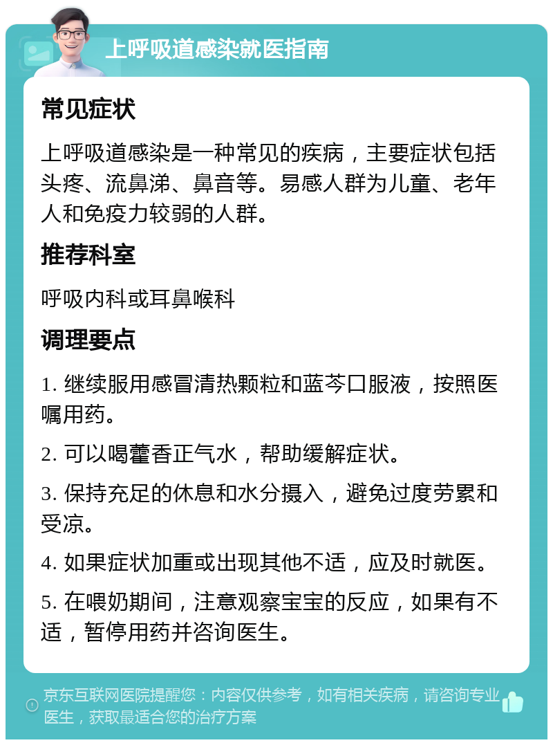 上呼吸道感染就医指南 常见症状 上呼吸道感染是一种常见的疾病，主要症状包括头疼、流鼻涕、鼻音等。易感人群为儿童、老年人和免疫力较弱的人群。 推荐科室 呼吸内科或耳鼻喉科 调理要点 1. 继续服用感冒清热颗粒和蓝芩口服液，按照医嘱用药。 2. 可以喝藿香正气水，帮助缓解症状。 3. 保持充足的休息和水分摄入，避免过度劳累和受凉。 4. 如果症状加重或出现其他不适，应及时就医。 5. 在喂奶期间，注意观察宝宝的反应，如果有不适，暂停用药并咨询医生。