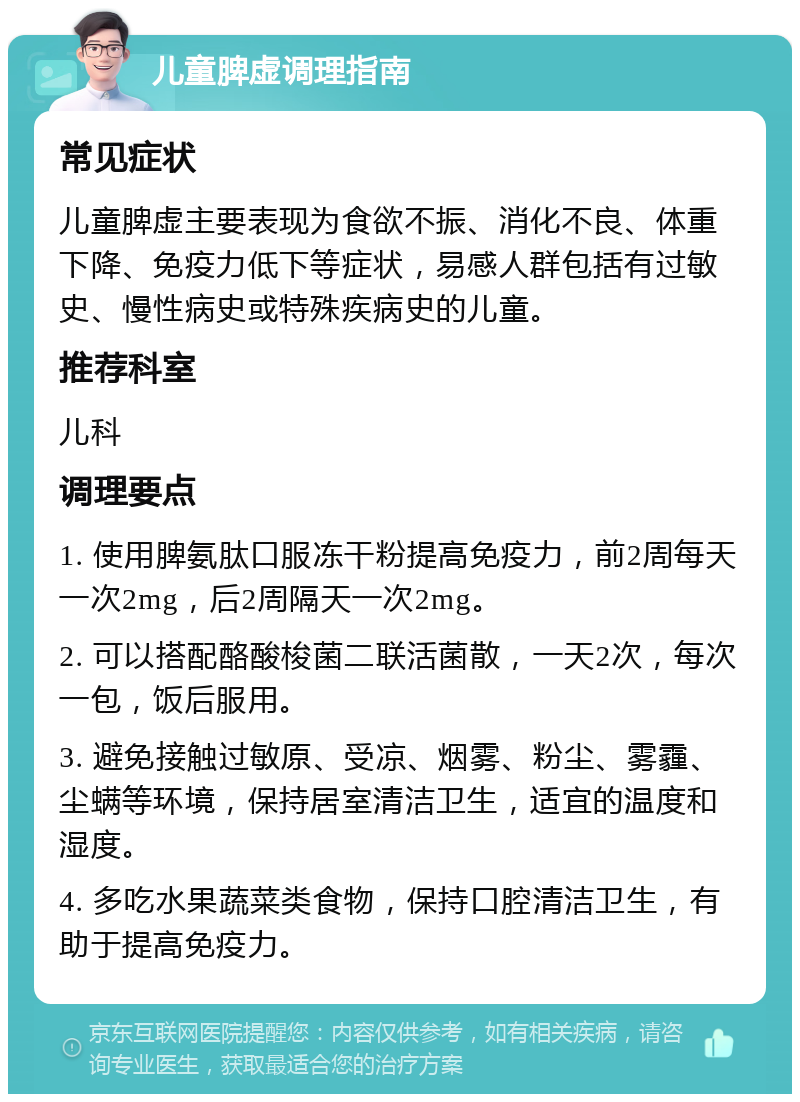 儿童脾虚调理指南 常见症状 儿童脾虚主要表现为食欲不振、消化不良、体重下降、免疫力低下等症状，易感人群包括有过敏史、慢性病史或特殊疾病史的儿童。 推荐科室 儿科 调理要点 1. 使用脾氨肽口服冻干粉提高免疫力，前2周每天一次2mg，后2周隔天一次2mg。 2. 可以搭配酪酸梭菌二联活菌散，一天2次，每次一包，饭后服用。 3. 避免接触过敏原、受凉、烟雾、粉尘、雾霾、尘螨等环境，保持居室清洁卫生，适宜的温度和湿度。 4. 多吃水果蔬菜类食物，保持口腔清洁卫生，有助于提高免疫力。