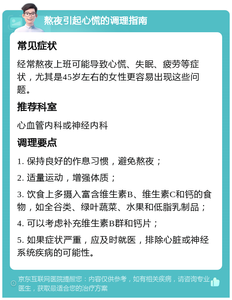 熬夜引起心慌的调理指南 常见症状 经常熬夜上班可能导致心慌、失眠、疲劳等症状，尤其是45岁左右的女性更容易出现这些问题。 推荐科室 心血管内科或神经内科 调理要点 1. 保持良好的作息习惯，避免熬夜； 2. 适量运动，增强体质； 3. 饮食上多摄入富含维生素B、维生素C和钙的食物，如全谷类、绿叶蔬菜、水果和低脂乳制品； 4. 可以考虑补充维生素B群和钙片； 5. 如果症状严重，应及时就医，排除心脏或神经系统疾病的可能性。