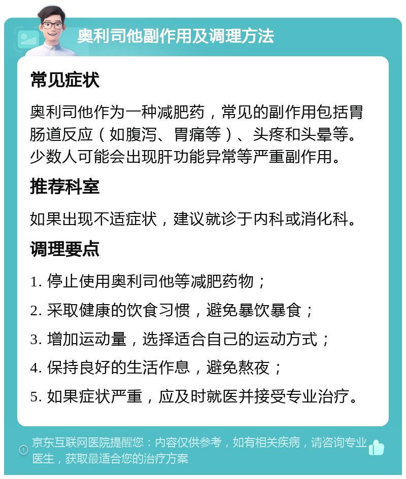 奥利司他副作用及调理方法 常见症状 奥利司他作为一种减肥药，常见的副作用包括胃肠道反应（如腹泻、胃痛等）、头疼和头晕等。少数人可能会出现肝功能异常等严重副作用。 推荐科室 如果出现不适症状，建议就诊于内科或消化科。 调理要点 1. 停止使用奥利司他等减肥药物； 2. 采取健康的饮食习惯，避免暴饮暴食； 3. 增加运动量，选择适合自己的运动方式； 4. 保持良好的生活作息，避免熬夜； 5. 如果症状严重，应及时就医并接受专业治疗。