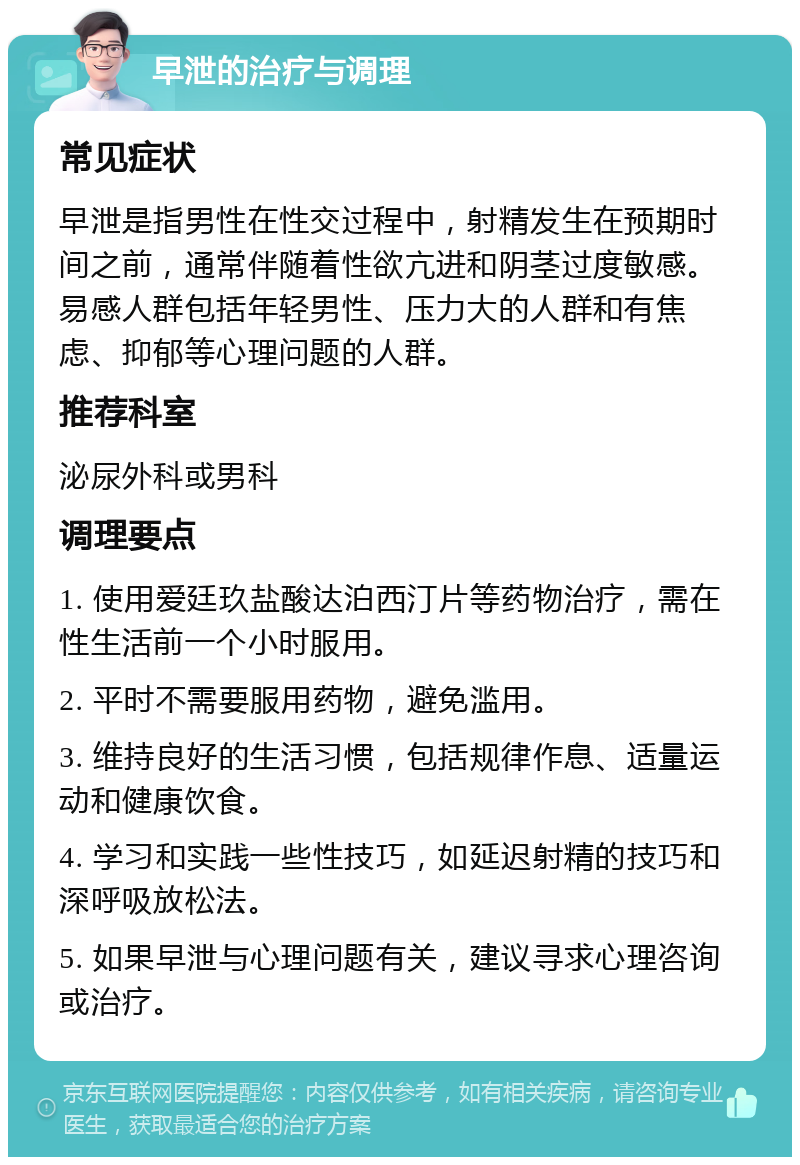 早泄的治疗与调理 常见症状 早泄是指男性在性交过程中，射精发生在预期时间之前，通常伴随着性欲亢进和阴茎过度敏感。易感人群包括年轻男性、压力大的人群和有焦虑、抑郁等心理问题的人群。 推荐科室 泌尿外科或男科 调理要点 1. 使用爱廷玖盐酸达泊西汀片等药物治疗，需在性生活前一个小时服用。 2. 平时不需要服用药物，避免滥用。 3. 维持良好的生活习惯，包括规律作息、适量运动和健康饮食。 4. 学习和实践一些性技巧，如延迟射精的技巧和深呼吸放松法。 5. 如果早泄与心理问题有关，建议寻求心理咨询或治疗。