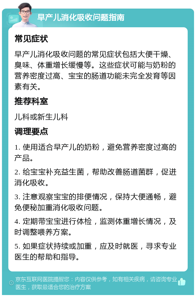 早产儿消化吸收问题指南 常见症状 早产儿消化吸收问题的常见症状包括大便干燥、臭味、体重增长缓慢等。这些症状可能与奶粉的营养密度过高、宝宝的肠道功能未完全发育等因素有关。 推荐科室 儿科或新生儿科 调理要点 1. 使用适合早产儿的奶粉，避免营养密度过高的产品。 2. 给宝宝补充益生菌，帮助改善肠道菌群，促进消化吸收。 3. 注意观察宝宝的排便情况，保持大便通畅，避免便秘加重消化吸收问题。 4. 定期带宝宝进行体检，监测体重增长情况，及时调整喂养方案。 5. 如果症状持续或加重，应及时就医，寻求专业医生的帮助和指导。