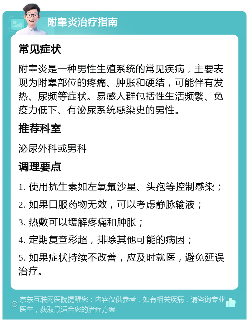 附睾炎治疗指南 常见症状 附睾炎是一种男性生殖系统的常见疾病，主要表现为附睾部位的疼痛、肿胀和硬结，可能伴有发热、尿频等症状。易感人群包括性生活频繁、免疫力低下、有泌尿系统感染史的男性。 推荐科室 泌尿外科或男科 调理要点 1. 使用抗生素如左氧氟沙星、头孢等控制感染； 2. 如果口服药物无效，可以考虑静脉输液； 3. 热敷可以缓解疼痛和肿胀； 4. 定期复查彩超，排除其他可能的病因； 5. 如果症状持续不改善，应及时就医，避免延误治疗。