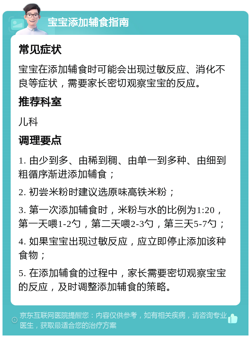 宝宝添加辅食指南 常见症状 宝宝在添加辅食时可能会出现过敏反应、消化不良等症状，需要家长密切观察宝宝的反应。 推荐科室 儿科 调理要点 1. 由少到多、由稀到稠、由单一到多种、由细到粗循序渐进添加辅食； 2. 初尝米粉时建议选原味高铁米粉； 3. 第一次添加辅食时，米粉与水的比例为1:20，第一天喂1-2勺，第二天喂2-3勺，第三天5-7勺； 4. 如果宝宝出现过敏反应，应立即停止添加该种食物； 5. 在添加辅食的过程中，家长需要密切观察宝宝的反应，及时调整添加辅食的策略。