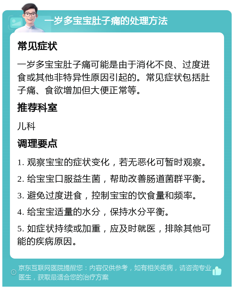 一岁多宝宝肚子痛的处理方法 常见症状 一岁多宝宝肚子痛可能是由于消化不良、过度进食或其他非特异性原因引起的。常见症状包括肚子痛、食欲增加但大便正常等。 推荐科室 儿科 调理要点 1. 观察宝宝的症状变化，若无恶化可暂时观察。 2. 给宝宝口服益生菌，帮助改善肠道菌群平衡。 3. 避免过度进食，控制宝宝的饮食量和频率。 4. 给宝宝适量的水分，保持水分平衡。 5. 如症状持续或加重，应及时就医，排除其他可能的疾病原因。