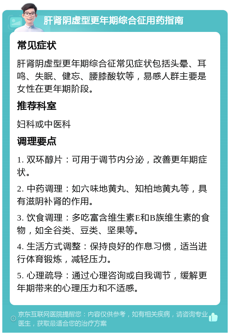 肝肾阴虚型更年期综合征用药指南 常见症状 肝肾阴虚型更年期综合征常见症状包括头晕、耳鸣、失眠、健忘、腰膝酸软等，易感人群主要是女性在更年期阶段。 推荐科室 妇科或中医科 调理要点 1. 双环醇片：可用于调节内分泌，改善更年期症状。 2. 中药调理：如六味地黄丸、知柏地黄丸等，具有滋阴补肾的作用。 3. 饮食调理：多吃富含维生素E和B族维生素的食物，如全谷类、豆类、坚果等。 4. 生活方式调整：保持良好的作息习惯，适当进行体育锻炼，减轻压力。 5. 心理疏导：通过心理咨询或自我调节，缓解更年期带来的心理压力和不适感。