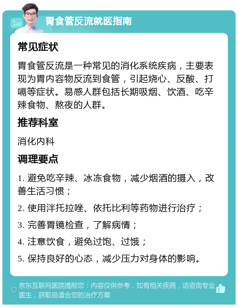 胃食管反流就医指南 常见症状 胃食管反流是一种常见的消化系统疾病，主要表现为胃内容物反流到食管，引起烧心、反酸、打嗝等症状。易感人群包括长期吸烟、饮酒、吃辛辣食物、熬夜的人群。 推荐科室 消化内科 调理要点 1. 避免吃辛辣、冰冻食物，减少烟酒的摄入，改善生活习惯； 2. 使用泮托拉唑、依托比利等药物进行治疗； 3. 完善胃镜检查，了解病情； 4. 注意饮食，避免过饱、过饿； 5. 保持良好的心态，减少压力对身体的影响。