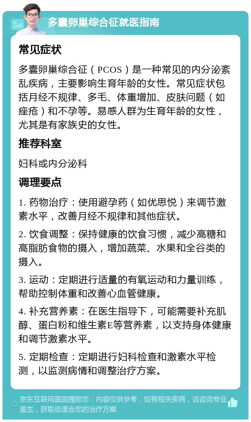 多囊卵巢综合征就医指南 常见症状 多囊卵巢综合征（PCOS）是一种常见的内分泌紊乱疾病，主要影响生育年龄的女性。常见症状包括月经不规律、多毛、体重增加、皮肤问题（如痤疮）和不孕等。易感人群为生育年龄的女性，尤其是有家族史的女性。 推荐科室 妇科或内分泌科 调理要点 1. 药物治疗：使用避孕药（如优思悦）来调节激素水平，改善月经不规律和其他症状。 2. 饮食调整：保持健康的饮食习惯，减少高糖和高脂肪食物的摄入，增加蔬菜、水果和全谷类的摄入。 3. 运动：定期进行适量的有氧运动和力量训练，帮助控制体重和改善心血管健康。 4. 补充营养素：在医生指导下，可能需要补充肌醇、蛋白粉和维生素E等营养素，以支持身体健康和调节激素水平。 5. 定期检查：定期进行妇科检查和激素水平检测，以监测病情和调整治疗方案。