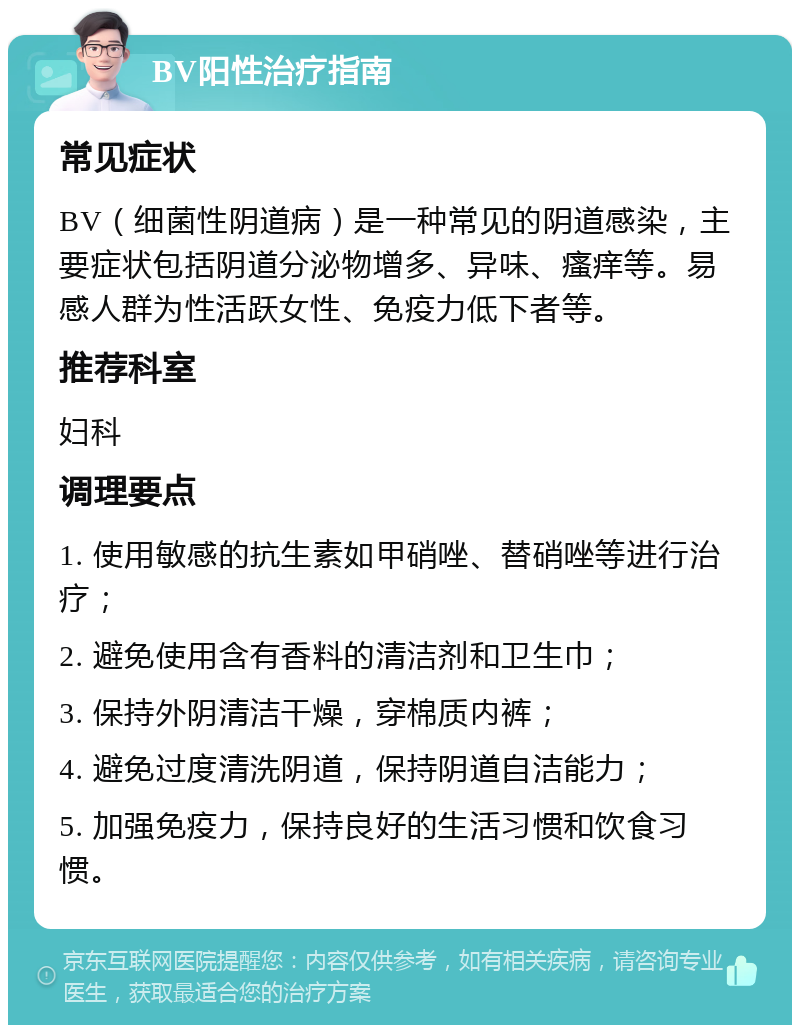 BV阳性治疗指南 常见症状 BV（细菌性阴道病）是一种常见的阴道感染，主要症状包括阴道分泌物增多、异味、瘙痒等。易感人群为性活跃女性、免疫力低下者等。 推荐科室 妇科 调理要点 1. 使用敏感的抗生素如甲硝唑、替硝唑等进行治疗； 2. 避免使用含有香料的清洁剂和卫生巾； 3. 保持外阴清洁干燥，穿棉质内裤； 4. 避免过度清洗阴道，保持阴道自洁能力； 5. 加强免疫力，保持良好的生活习惯和饮食习惯。