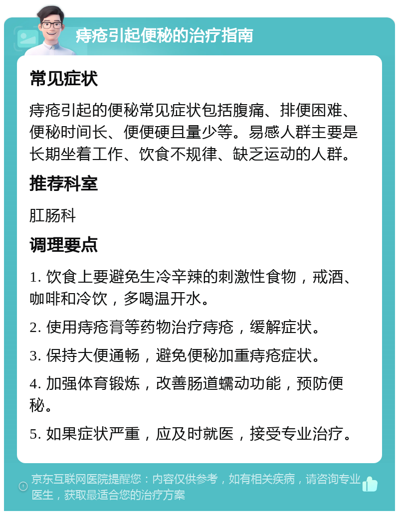 痔疮引起便秘的治疗指南 常见症状 痔疮引起的便秘常见症状包括腹痛、排便困难、便秘时间长、便便硬且量少等。易感人群主要是长期坐着工作、饮食不规律、缺乏运动的人群。 推荐科室 肛肠科 调理要点 1. 饮食上要避免生冷辛辣的刺激性食物，戒酒、咖啡和冷饮，多喝温开水。 2. 使用痔疮膏等药物治疗痔疮，缓解症状。 3. 保持大便通畅，避免便秘加重痔疮症状。 4. 加强体育锻炼，改善肠道蠕动功能，预防便秘。 5. 如果症状严重，应及时就医，接受专业治疗。