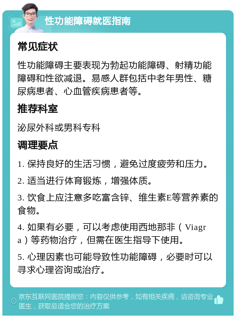 性功能障碍就医指南 常见症状 性功能障碍主要表现为勃起功能障碍、射精功能障碍和性欲减退。易感人群包括中老年男性、糖尿病患者、心血管疾病患者等。 推荐科室 泌尿外科或男科专科 调理要点 1. 保持良好的生活习惯，避免过度疲劳和压力。 2. 适当进行体育锻炼，增强体质。 3. 饮食上应注意多吃富含锌、维生素E等营养素的食物。 4. 如果有必要，可以考虑使用西地那非（Viagra）等药物治疗，但需在医生指导下使用。 5. 心理因素也可能导致性功能障碍，必要时可以寻求心理咨询或治疗。