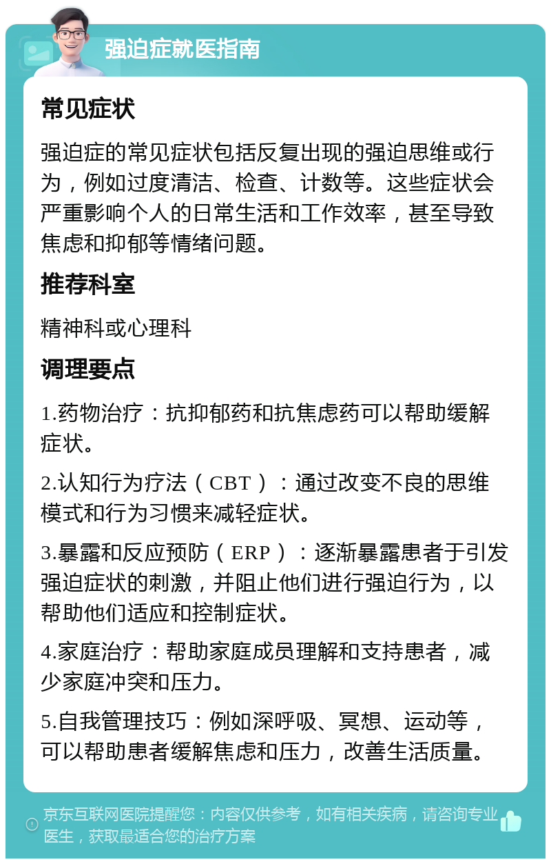 强迫症就医指南 常见症状 强迫症的常见症状包括反复出现的强迫思维或行为，例如过度清洁、检查、计数等。这些症状会严重影响个人的日常生活和工作效率，甚至导致焦虑和抑郁等情绪问题。 推荐科室 精神科或心理科 调理要点 1.药物治疗：抗抑郁药和抗焦虑药可以帮助缓解症状。 2.认知行为疗法（CBT）：通过改变不良的思维模式和行为习惯来减轻症状。 3.暴露和反应预防（ERP）：逐渐暴露患者于引发强迫症状的刺激，并阻止他们进行强迫行为，以帮助他们适应和控制症状。 4.家庭治疗：帮助家庭成员理解和支持患者，减少家庭冲突和压力。 5.自我管理技巧：例如深呼吸、冥想、运动等，可以帮助患者缓解焦虑和压力，改善生活质量。