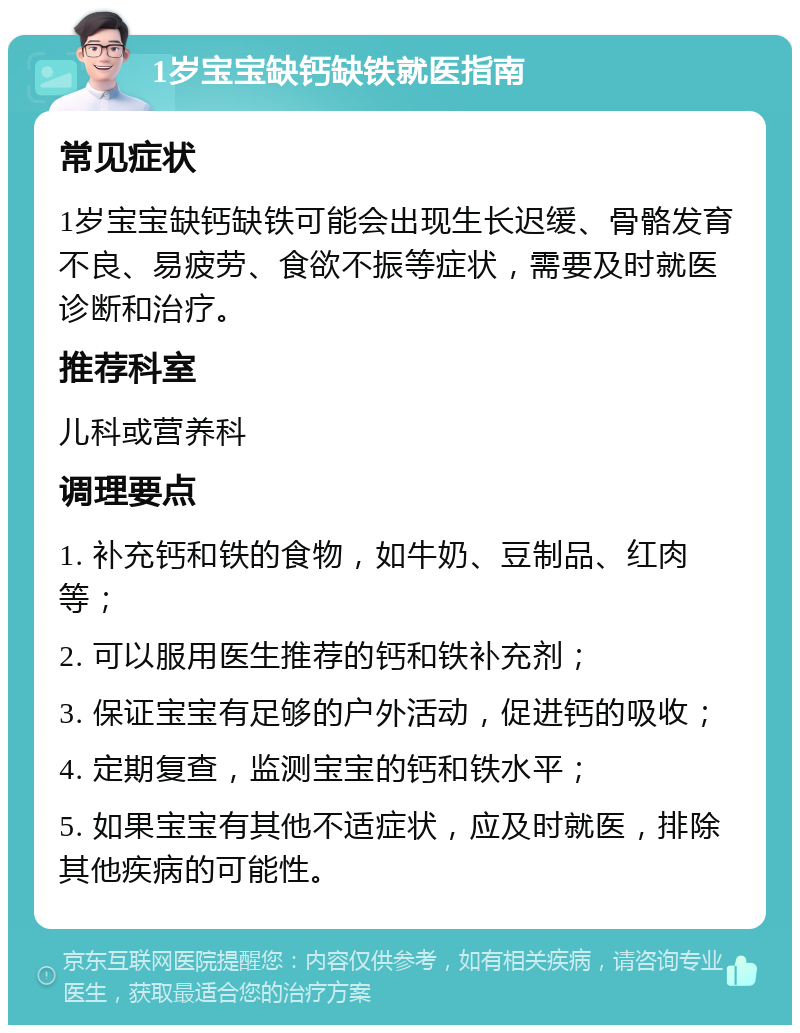 1岁宝宝缺钙缺铁就医指南 常见症状 1岁宝宝缺钙缺铁可能会出现生长迟缓、骨骼发育不良、易疲劳、食欲不振等症状，需要及时就医诊断和治疗。 推荐科室 儿科或营养科 调理要点 1. 补充钙和铁的食物，如牛奶、豆制品、红肉等； 2. 可以服用医生推荐的钙和铁补充剂； 3. 保证宝宝有足够的户外活动，促进钙的吸收； 4. 定期复查，监测宝宝的钙和铁水平； 5. 如果宝宝有其他不适症状，应及时就医，排除其他疾病的可能性。