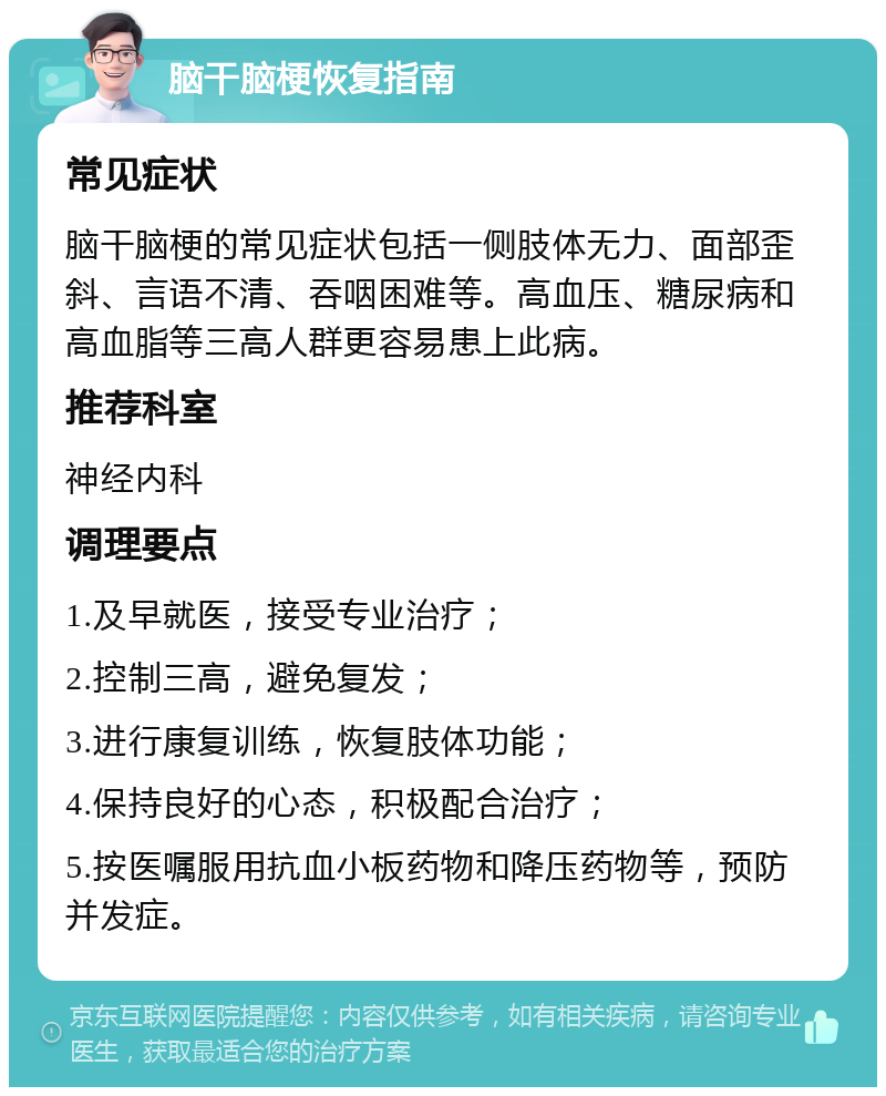 脑干脑梗恢复指南 常见症状 脑干脑梗的常见症状包括一侧肢体无力、面部歪斜、言语不清、吞咽困难等。高血压、糖尿病和高血脂等三高人群更容易患上此病。 推荐科室 神经内科 调理要点 1.及早就医，接受专业治疗； 2.控制三高，避免复发； 3.进行康复训练，恢复肢体功能； 4.保持良好的心态，积极配合治疗； 5.按医嘱服用抗血小板药物和降压药物等，预防并发症。