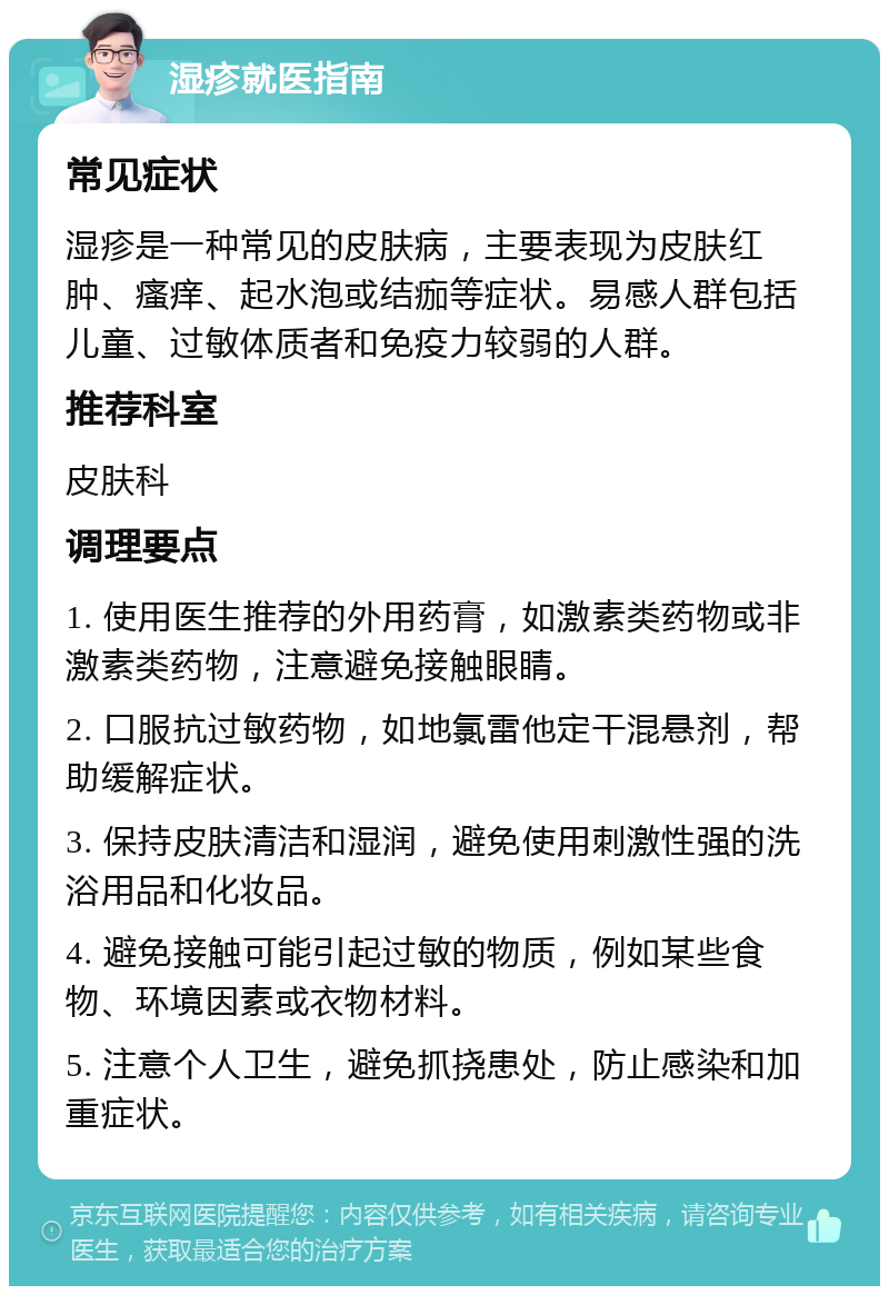 湿疹就医指南 常见症状 湿疹是一种常见的皮肤病，主要表现为皮肤红肿、瘙痒、起水泡或结痂等症状。易感人群包括儿童、过敏体质者和免疫力较弱的人群。 推荐科室 皮肤科 调理要点 1. 使用医生推荐的外用药膏，如激素类药物或非激素类药物，注意避免接触眼睛。 2. 口服抗过敏药物，如地氯雷他定干混悬剂，帮助缓解症状。 3. 保持皮肤清洁和湿润，避免使用刺激性强的洗浴用品和化妆品。 4. 避免接触可能引起过敏的物质，例如某些食物、环境因素或衣物材料。 5. 注意个人卫生，避免抓挠患处，防止感染和加重症状。