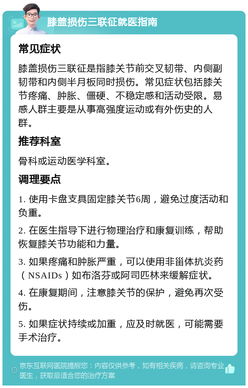 膝盖损伤三联征就医指南 常见症状 膝盖损伤三联征是指膝关节前交叉韧带、内侧副韧带和内侧半月板同时损伤。常见症状包括膝关节疼痛、肿胀、僵硬、不稳定感和活动受限。易感人群主要是从事高强度运动或有外伤史的人群。 推荐科室 骨科或运动医学科室。 调理要点 1. 使用卡盘支具固定膝关节6周，避免过度活动和负重。 2. 在医生指导下进行物理治疗和康复训练，帮助恢复膝关节功能和力量。 3. 如果疼痛和肿胀严重，可以使用非甾体抗炎药（NSAIDs）如布洛芬或阿司匹林来缓解症状。 4. 在康复期间，注意膝关节的保护，避免再次受伤。 5. 如果症状持续或加重，应及时就医，可能需要手术治疗。