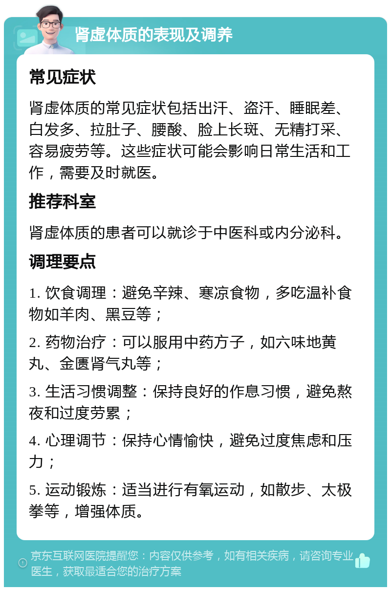 肾虚体质的表现及调养 常见症状 肾虚体质的常见症状包括出汗、盗汗、睡眠差、白发多、拉肚子、腰酸、脸上长斑、无精打采、容易疲劳等。这些症状可能会影响日常生活和工作，需要及时就医。 推荐科室 肾虚体质的患者可以就诊于中医科或内分泌科。 调理要点 1. 饮食调理：避免辛辣、寒凉食物，多吃温补食物如羊肉、黑豆等； 2. 药物治疗：可以服用中药方子，如六味地黄丸、金匮肾气丸等； 3. 生活习惯调整：保持良好的作息习惯，避免熬夜和过度劳累； 4. 心理调节：保持心情愉快，避免过度焦虑和压力； 5. 运动锻炼：适当进行有氧运动，如散步、太极拳等，增强体质。