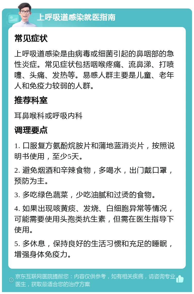 上呼吸道感染就医指南 常见症状 上呼吸道感染是由病毒或细菌引起的鼻咽部的急性炎症。常见症状包括咽喉疼痛、流鼻涕、打喷嚏、头痛、发热等。易感人群主要是儿童、老年人和免疫力较弱的人群。 推荐科室 耳鼻喉科或呼吸内科 调理要点 1. 口服复方氨酚烷胺片和蒲地蓝消炎片，按照说明书使用，至少5天。 2. 避免烟酒和辛辣食物，多喝水，出门戴口罩，预防为主。 3. 多吃绿色蔬菜，少吃油腻和过烫的食物。 4. 如果出现咳黄痰、发烧、白细胞异常等情况，可能需要使用头孢类抗生素，但需在医生指导下使用。 5. 多休息，保持良好的生活习惯和充足的睡眠，增强身体免疫力。