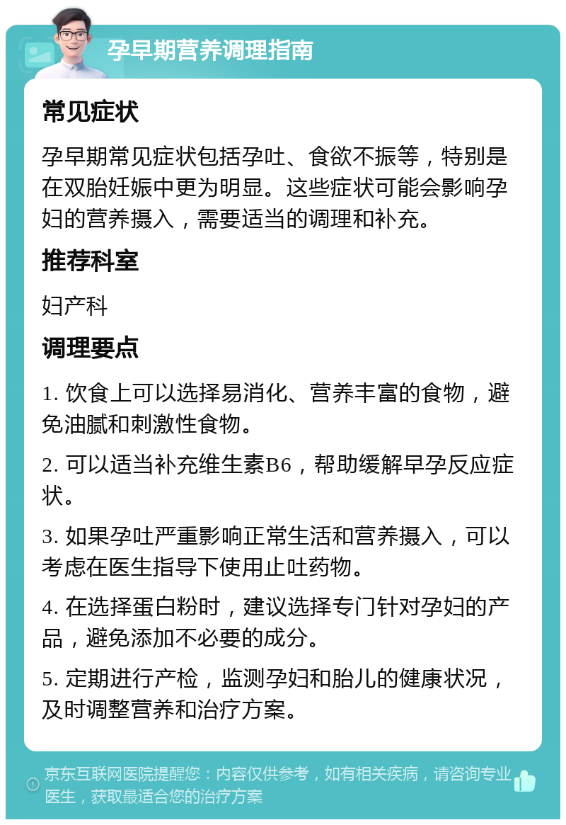 孕早期营养调理指南 常见症状 孕早期常见症状包括孕吐、食欲不振等，特别是在双胎妊娠中更为明显。这些症状可能会影响孕妇的营养摄入，需要适当的调理和补充。 推荐科室 妇产科 调理要点 1. 饮食上可以选择易消化、营养丰富的食物，避免油腻和刺激性食物。 2. 可以适当补充维生素B6，帮助缓解早孕反应症状。 3. 如果孕吐严重影响正常生活和营养摄入，可以考虑在医生指导下使用止吐药物。 4. 在选择蛋白粉时，建议选择专门针对孕妇的产品，避免添加不必要的成分。 5. 定期进行产检，监测孕妇和胎儿的健康状况，及时调整营养和治疗方案。