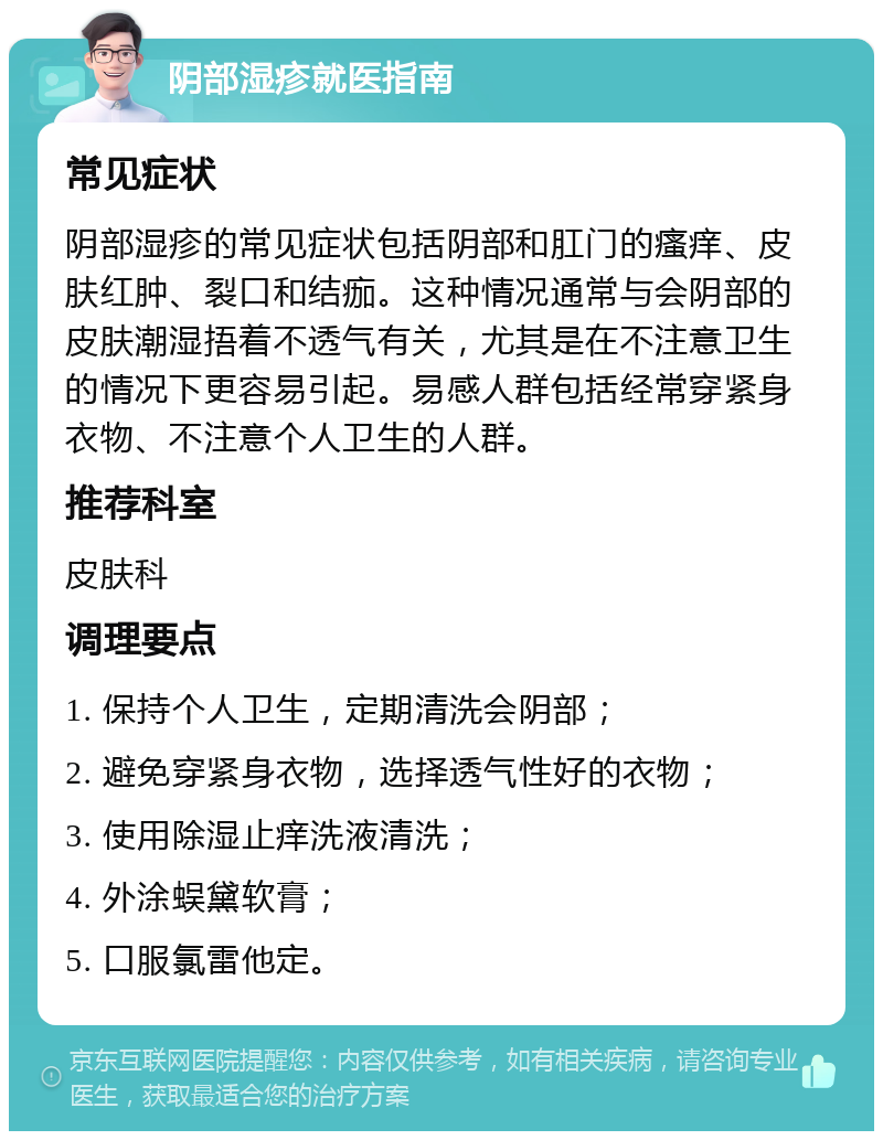 阴部湿疹就医指南 常见症状 阴部湿疹的常见症状包括阴部和肛门的瘙痒、皮肤红肿、裂口和结痂。这种情况通常与会阴部的皮肤潮湿捂着不透气有关，尤其是在不注意卫生的情况下更容易引起。易感人群包括经常穿紧身衣物、不注意个人卫生的人群。 推荐科室 皮肤科 调理要点 1. 保持个人卫生，定期清洗会阴部； 2. 避免穿紧身衣物，选择透气性好的衣物； 3. 使用除湿止痒洗液清洗； 4. 外涂蜈黛软膏； 5. 口服氯雷他定。