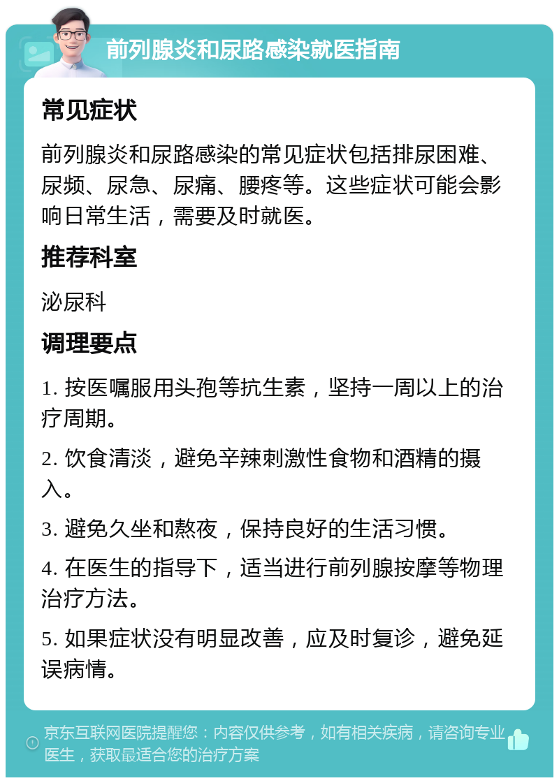 前列腺炎和尿路感染就医指南 常见症状 前列腺炎和尿路感染的常见症状包括排尿困难、尿频、尿急、尿痛、腰疼等。这些症状可能会影响日常生活，需要及时就医。 推荐科室 泌尿科 调理要点 1. 按医嘱服用头孢等抗生素，坚持一周以上的治疗周期。 2. 饮食清淡，避免辛辣刺激性食物和酒精的摄入。 3. 避免久坐和熬夜，保持良好的生活习惯。 4. 在医生的指导下，适当进行前列腺按摩等物理治疗方法。 5. 如果症状没有明显改善，应及时复诊，避免延误病情。