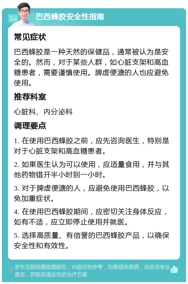 巴西蜂胶安全性指南 常见症状 巴西蜂胶是一种天然的保健品，通常被认为是安全的。然而，对于某些人群，如心脏支架和高血糖患者，需要谨慎使用。脾虚便溏的人也应避免使用。 推荐科室 心脏科、内分泌科 调理要点 1. 在使用巴西蜂胶之前，应先咨询医生，特别是对于心脏支架和高血糖患者。 2. 如果医生认为可以使用，应适量食用，并与其他药物错开半小时到一小时。 3. 对于脾虚便溏的人，应避免使用巴西蜂胶，以免加重症状。 4. 在使用巴西蜂胶期间，应密切关注身体反应，如有不适，应立即停止使用并就医。 5. 选择高质量、有信誉的巴西蜂胶产品，以确保安全性和有效性。