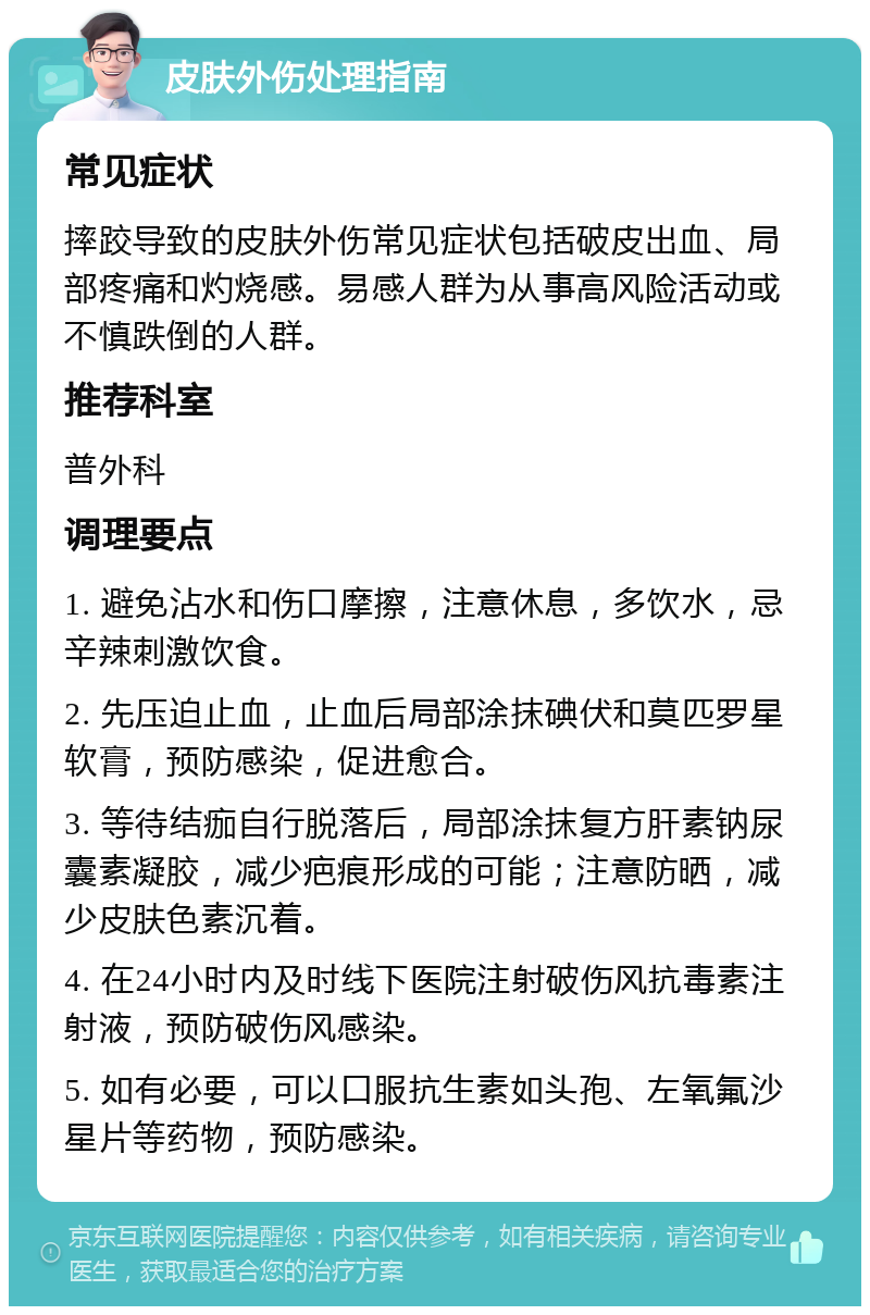 皮肤外伤处理指南 常见症状 摔跤导致的皮肤外伤常见症状包括破皮出血、局部疼痛和灼烧感。易感人群为从事高风险活动或不慎跌倒的人群。 推荐科室 普外科 调理要点 1. 避免沾水和伤口摩擦，注意休息，多饮水，忌辛辣刺激饮食。 2. 先压迫止血，止血后局部涂抹碘伏和莫匹罗星软膏，预防感染，促进愈合。 3. 等待结痂自行脱落后，局部涂抹复方肝素钠尿囊素凝胶，减少疤痕形成的可能；注意防晒，减少皮肤色素沉着。 4. 在24小时内及时线下医院注射破伤风抗毒素注射液，预防破伤风感染。 5. 如有必要，可以口服抗生素如头孢、左氧氟沙星片等药物，预防感染。