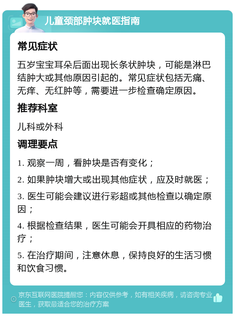 儿童颈部肿块就医指南 常见症状 五岁宝宝耳朵后面出现长条状肿块，可能是淋巴结肿大或其他原因引起的。常见症状包括无痛、无痒、无红肿等，需要进一步检查确定原因。 推荐科室 儿科或外科 调理要点 1. 观察一周，看肿块是否有变化； 2. 如果肿块增大或出现其他症状，应及时就医； 3. 医生可能会建议进行彩超或其他检查以确定原因； 4. 根据检查结果，医生可能会开具相应的药物治疗； 5. 在治疗期间，注意休息，保持良好的生活习惯和饮食习惯。