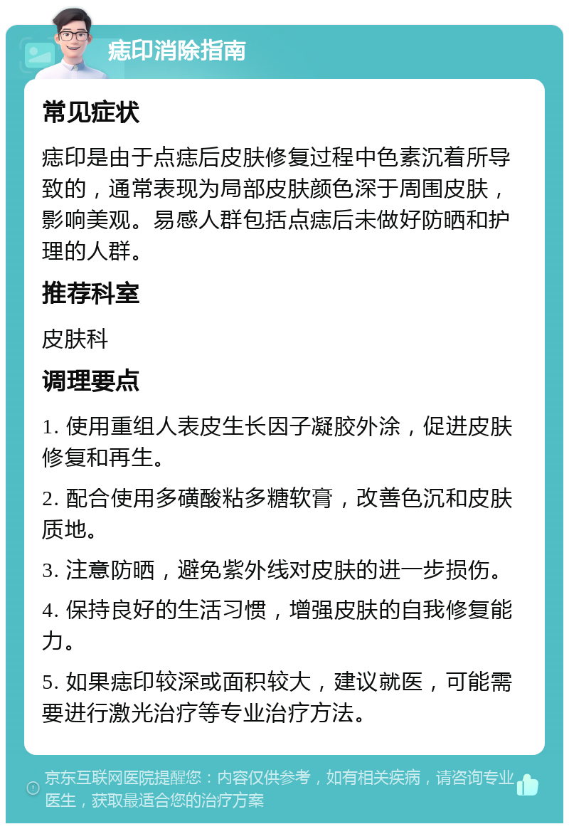 痣印消除指南 常见症状 痣印是由于点痣后皮肤修复过程中色素沉着所导致的，通常表现为局部皮肤颜色深于周围皮肤，影响美观。易感人群包括点痣后未做好防晒和护理的人群。 推荐科室 皮肤科 调理要点 1. 使用重组人表皮生长因子凝胶外涂，促进皮肤修复和再生。 2. 配合使用多磺酸粘多糖软膏，改善色沉和皮肤质地。 3. 注意防晒，避免紫外线对皮肤的进一步损伤。 4. 保持良好的生活习惯，增强皮肤的自我修复能力。 5. 如果痣印较深或面积较大，建议就医，可能需要进行激光治疗等专业治疗方法。