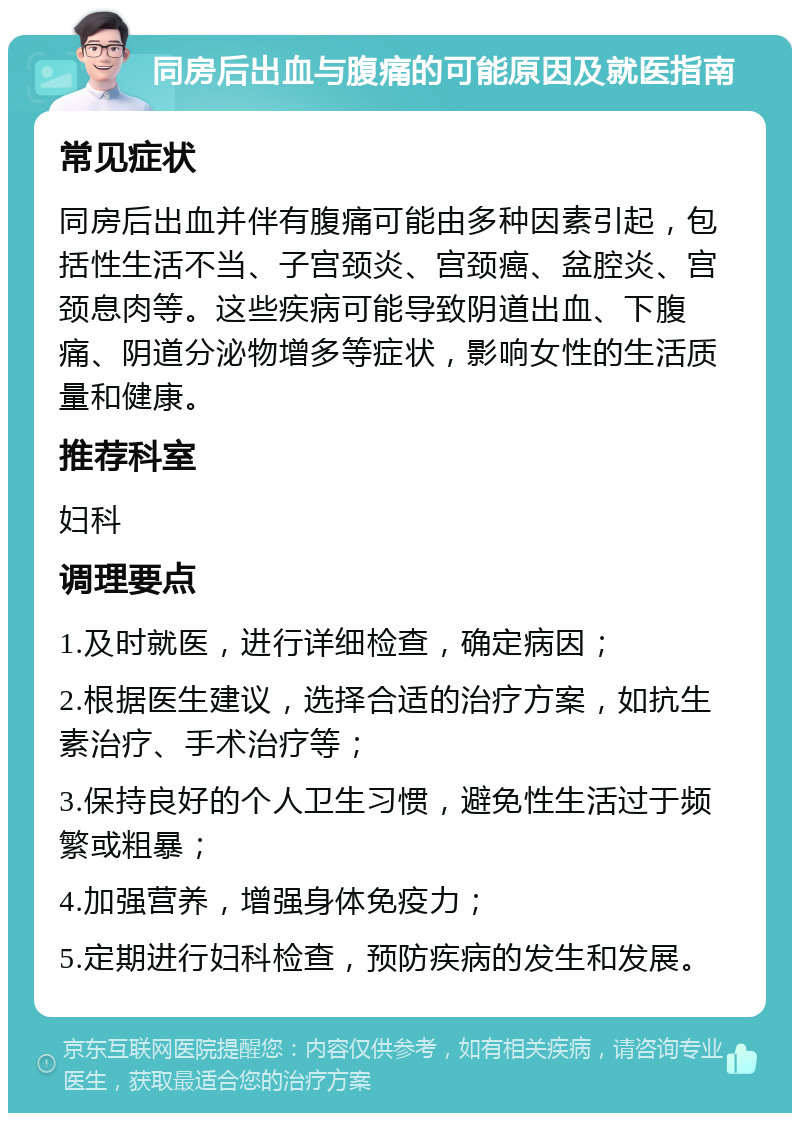 同房后出血与腹痛的可能原因及就医指南 常见症状 同房后出血并伴有腹痛可能由多种因素引起，包括性生活不当、子宫颈炎、宫颈癌、盆腔炎、宫颈息肉等。这些疾病可能导致阴道出血、下腹痛、阴道分泌物增多等症状，影响女性的生活质量和健康。 推荐科室 妇科 调理要点 1.及时就医，进行详细检查，确定病因； 2.根据医生建议，选择合适的治疗方案，如抗生素治疗、手术治疗等； 3.保持良好的个人卫生习惯，避免性生活过于频繁或粗暴； 4.加强营养，增强身体免疫力； 5.定期进行妇科检查，预防疾病的发生和发展。