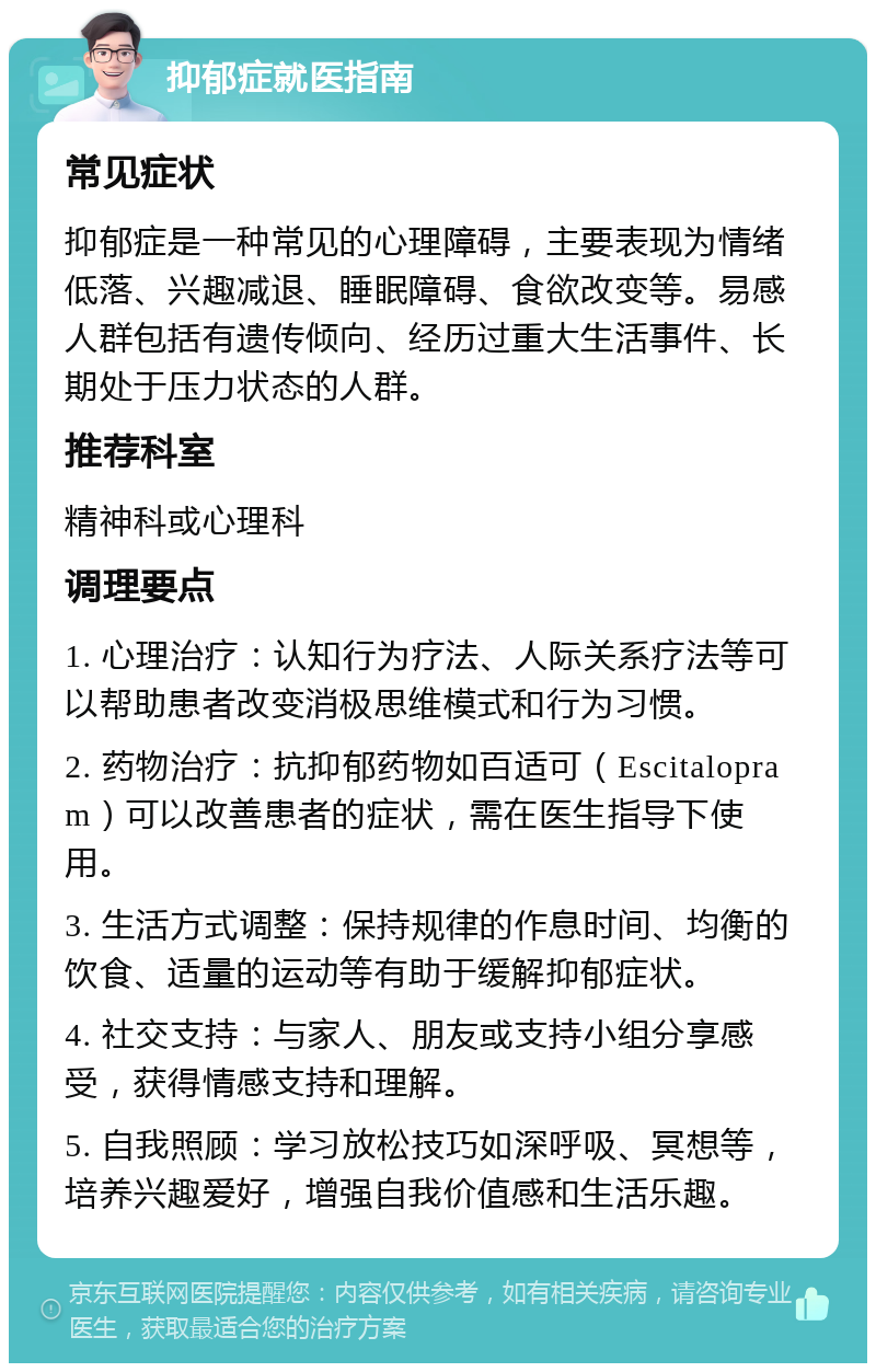 抑郁症就医指南 常见症状 抑郁症是一种常见的心理障碍，主要表现为情绪低落、兴趣减退、睡眠障碍、食欲改变等。易感人群包括有遗传倾向、经历过重大生活事件、长期处于压力状态的人群。 推荐科室 精神科或心理科 调理要点 1. 心理治疗：认知行为疗法、人际关系疗法等可以帮助患者改变消极思维模式和行为习惯。 2. 药物治疗：抗抑郁药物如百适可（Escitalopram）可以改善患者的症状，需在医生指导下使用。 3. 生活方式调整：保持规律的作息时间、均衡的饮食、适量的运动等有助于缓解抑郁症状。 4. 社交支持：与家人、朋友或支持小组分享感受，获得情感支持和理解。 5. 自我照顾：学习放松技巧如深呼吸、冥想等，培养兴趣爱好，增强自我价值感和生活乐趣。