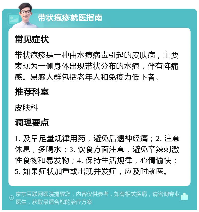 带状疱疹就医指南 常见症状 带状疱疹是一种由水痘病毒引起的皮肤病，主要表现为一侧身体出现带状分布的水疱，伴有阵痛感。易感人群包括老年人和免疫力低下者。 推荐科室 皮肤科 调理要点 1. 及早足量规律用药，避免后遗神经痛；2. 注意休息，多喝水；3. 饮食方面注意，避免辛辣刺激性食物和易发物；4. 保持生活规律，心情愉快；5. 如果症状加重或出现并发症，应及时就医。