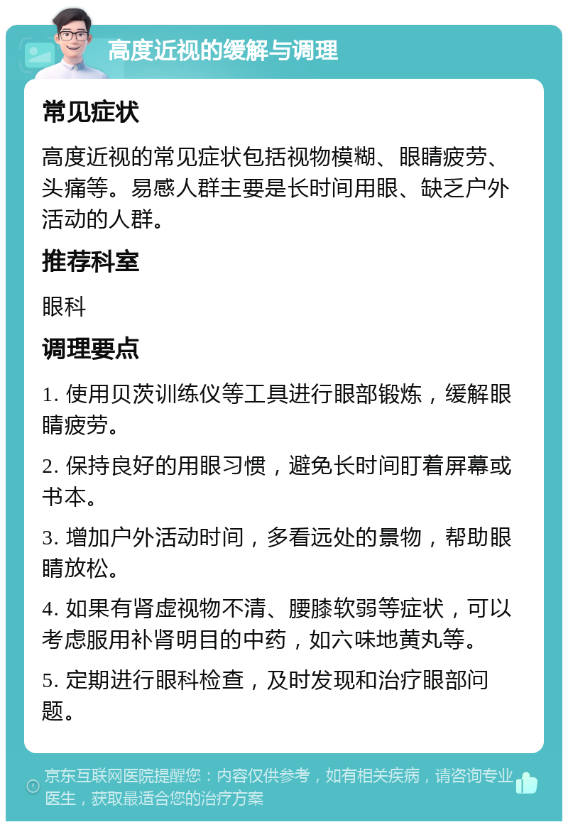 高度近视的缓解与调理 常见症状 高度近视的常见症状包括视物模糊、眼睛疲劳、头痛等。易感人群主要是长时间用眼、缺乏户外活动的人群。 推荐科室 眼科 调理要点 1. 使用贝茨训练仪等工具进行眼部锻炼，缓解眼睛疲劳。 2. 保持良好的用眼习惯，避免长时间盯着屏幕或书本。 3. 增加户外活动时间，多看远处的景物，帮助眼睛放松。 4. 如果有肾虚视物不清、腰膝软弱等症状，可以考虑服用补肾明目的中药，如六味地黄丸等。 5. 定期进行眼科检查，及时发现和治疗眼部问题。