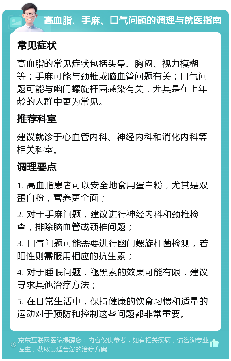 高血脂、手麻、口气问题的调理与就医指南 常见症状 高血脂的常见症状包括头晕、胸闷、视力模糊等；手麻可能与颈椎或脑血管问题有关；口气问题可能与幽门螺旋杆菌感染有关，尤其是在上年龄的人群中更为常见。 推荐科室 建议就诊于心血管内科、神经内科和消化内科等相关科室。 调理要点 1. 高血脂患者可以安全地食用蛋白粉，尤其是双蛋白粉，营养更全面； 2. 对于手麻问题，建议进行神经内科和颈椎检查，排除脑血管或颈椎问题； 3. 口气问题可能需要进行幽门螺旋杆菌检测，若阳性则需服用相应的抗生素； 4. 对于睡眠问题，褪黑素的效果可能有限，建议寻求其他治疗方法； 5. 在日常生活中，保持健康的饮食习惯和适量的运动对于预防和控制这些问题都非常重要。