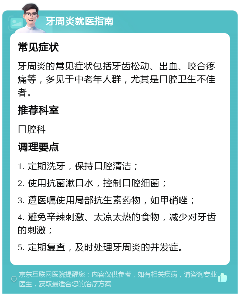 牙周炎就医指南 常见症状 牙周炎的常见症状包括牙齿松动、出血、咬合疼痛等，多见于中老年人群，尤其是口腔卫生不佳者。 推荐科室 口腔科 调理要点 1. 定期洗牙，保持口腔清洁； 2. 使用抗菌漱口水，控制口腔细菌； 3. 遵医嘱使用局部抗生素药物，如甲硝唑； 4. 避免辛辣刺激、太凉太热的食物，减少对牙齿的刺激； 5. 定期复查，及时处理牙周炎的并发症。