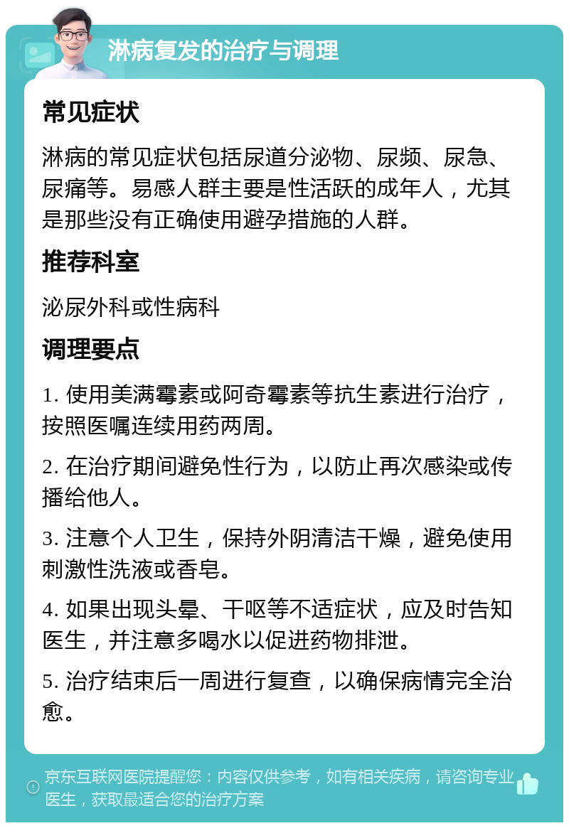 淋病复发的治疗与调理 常见症状 淋病的常见症状包括尿道分泌物、尿频、尿急、尿痛等。易感人群主要是性活跃的成年人，尤其是那些没有正确使用避孕措施的人群。 推荐科室 泌尿外科或性病科 调理要点 1. 使用美满霉素或阿奇霉素等抗生素进行治疗，按照医嘱连续用药两周。 2. 在治疗期间避免性行为，以防止再次感染或传播给他人。 3. 注意个人卫生，保持外阴清洁干燥，避免使用刺激性洗液或香皂。 4. 如果出现头晕、干呕等不适症状，应及时告知医生，并注意多喝水以促进药物排泄。 5. 治疗结束后一周进行复查，以确保病情完全治愈。