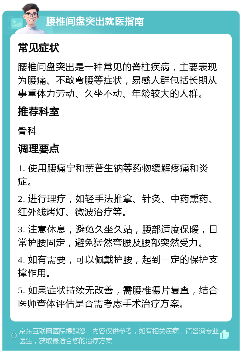 腰椎间盘突出就医指南 常见症状 腰椎间盘突出是一种常见的脊柱疾病，主要表现为腰痛、不敢弯腰等症状，易感人群包括长期从事重体力劳动、久坐不动、年龄较大的人群。 推荐科室 骨科 调理要点 1. 使用腰痛宁和萘普生钠等药物缓解疼痛和炎症。 2. 进行理疗，如轻手法推拿、针灸、中药熏药、红外线烤灯、微波治疗等。 3. 注意休息，避免久坐久站，腰部适度保暖，日常护腰固定，避免猛然弯腰及腰部突然受力。 4. 如有需要，可以佩戴护腰，起到一定的保护支撑作用。 5. 如果症状持续无改善，需腰椎摄片复查，结合医师查体评估是否需考虑手术治疗方案。