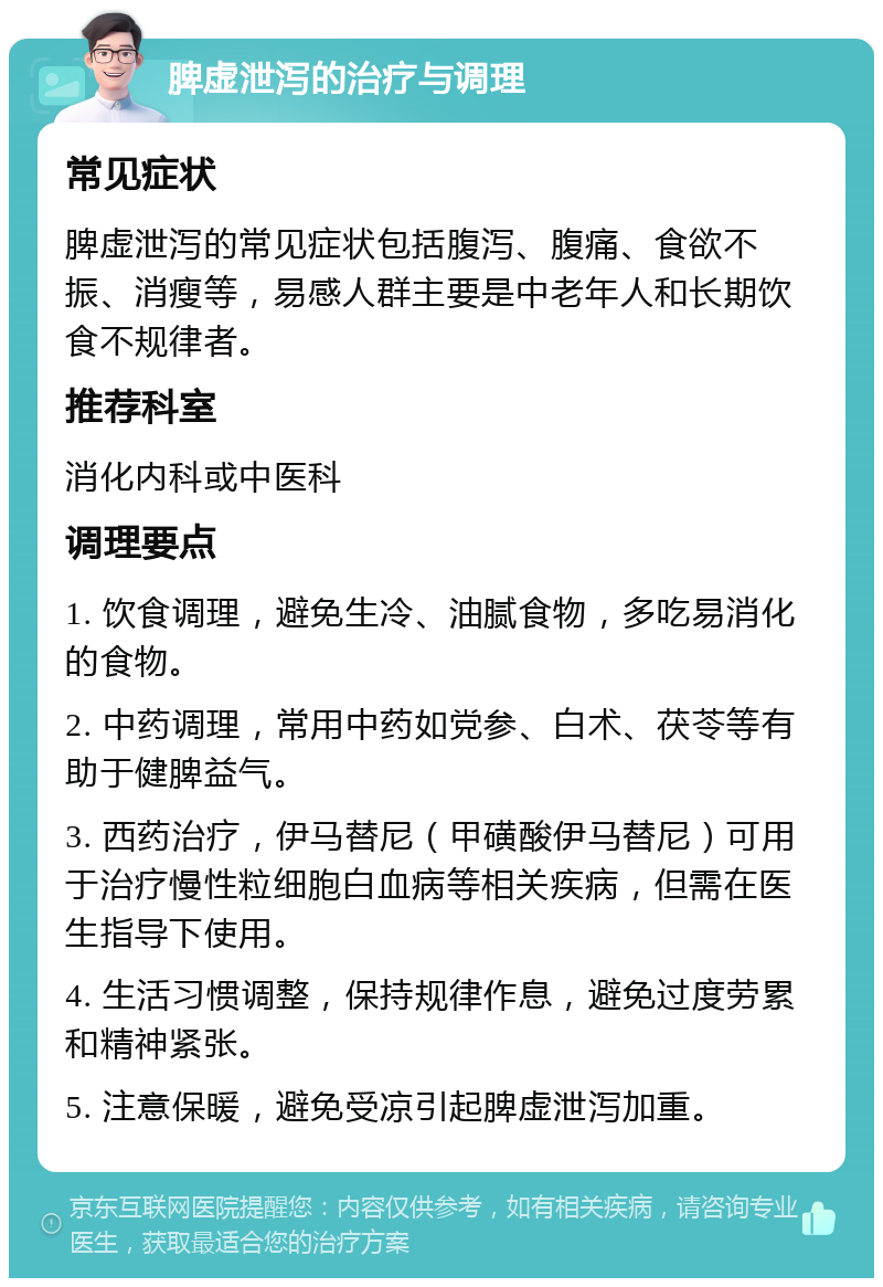 脾虚泄泻的治疗与调理 常见症状 脾虚泄泻的常见症状包括腹泻、腹痛、食欲不振、消瘦等，易感人群主要是中老年人和长期饮食不规律者。 推荐科室 消化内科或中医科 调理要点 1. 饮食调理，避免生冷、油腻食物，多吃易消化的食物。 2. 中药调理，常用中药如党参、白术、茯苓等有助于健脾益气。 3. 西药治疗，伊马替尼（甲磺酸伊马替尼）可用于治疗慢性粒细胞白血病等相关疾病，但需在医生指导下使用。 4. 生活习惯调整，保持规律作息，避免过度劳累和精神紧张。 5. 注意保暖，避免受凉引起脾虚泄泻加重。