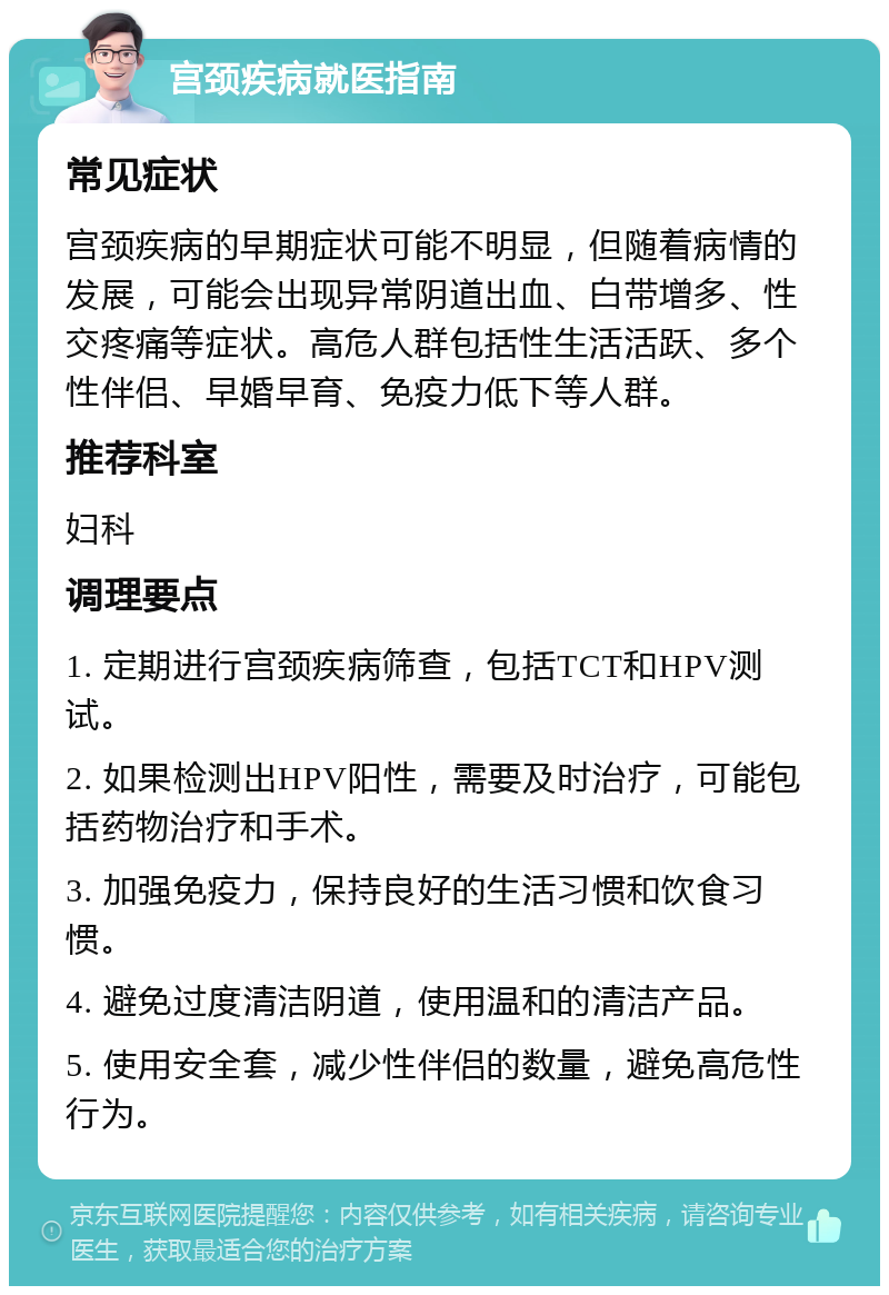 宫颈疾病就医指南 常见症状 宫颈疾病的早期症状可能不明显，但随着病情的发展，可能会出现异常阴道出血、白带增多、性交疼痛等症状。高危人群包括性生活活跃、多个性伴侣、早婚早育、免疫力低下等人群。 推荐科室 妇科 调理要点 1. 定期进行宫颈疾病筛查，包括TCT和HPV测试。 2. 如果检测出HPV阳性，需要及时治疗，可能包括药物治疗和手术。 3. 加强免疫力，保持良好的生活习惯和饮食习惯。 4. 避免过度清洁阴道，使用温和的清洁产品。 5. 使用安全套，减少性伴侣的数量，避免高危性行为。