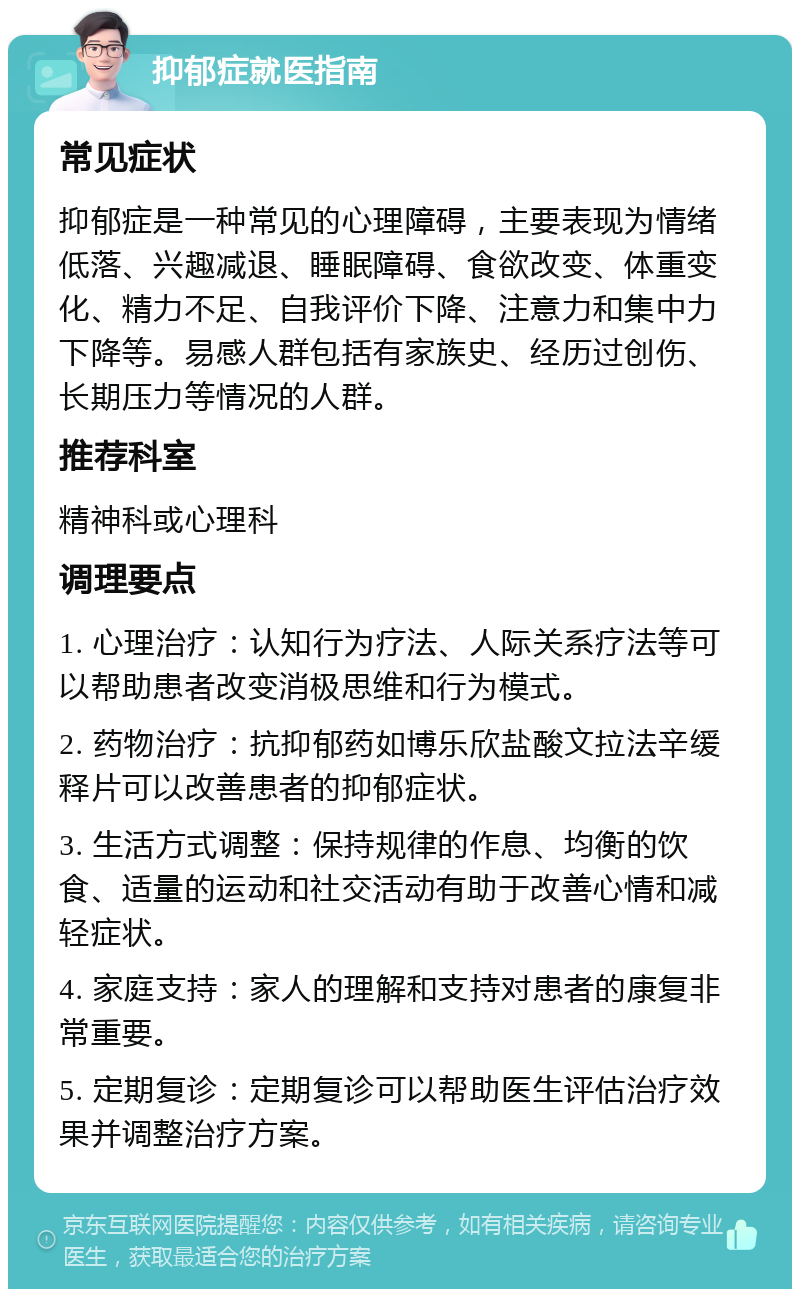 抑郁症就医指南 常见症状 抑郁症是一种常见的心理障碍，主要表现为情绪低落、兴趣减退、睡眠障碍、食欲改变、体重变化、精力不足、自我评价下降、注意力和集中力下降等。易感人群包括有家族史、经历过创伤、长期压力等情况的人群。 推荐科室 精神科或心理科 调理要点 1. 心理治疗：认知行为疗法、人际关系疗法等可以帮助患者改变消极思维和行为模式。 2. 药物治疗：抗抑郁药如博乐欣盐酸文拉法辛缓释片可以改善患者的抑郁症状。 3. 生活方式调整：保持规律的作息、均衡的饮食、适量的运动和社交活动有助于改善心情和减轻症状。 4. 家庭支持：家人的理解和支持对患者的康复非常重要。 5. 定期复诊：定期复诊可以帮助医生评估治疗效果并调整治疗方案。