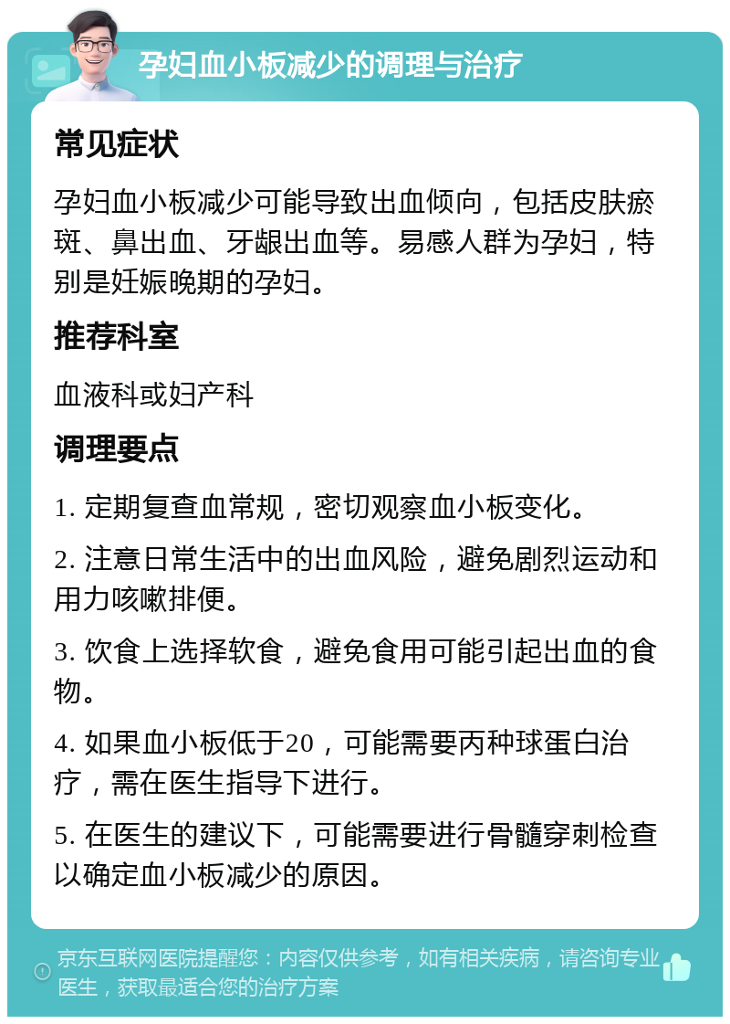 孕妇血小板减少的调理与治疗 常见症状 孕妇血小板减少可能导致出血倾向，包括皮肤瘀斑、鼻出血、牙龈出血等。易感人群为孕妇，特别是妊娠晚期的孕妇。 推荐科室 血液科或妇产科 调理要点 1. 定期复查血常规，密切观察血小板变化。 2. 注意日常生活中的出血风险，避免剧烈运动和用力咳嗽排便。 3. 饮食上选择软食，避免食用可能引起出血的食物。 4. 如果血小板低于20，可能需要丙种球蛋白治疗，需在医生指导下进行。 5. 在医生的建议下，可能需要进行骨髓穿刺检查以确定血小板减少的原因。