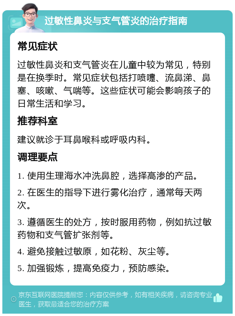 过敏性鼻炎与支气管炎的治疗指南 常见症状 过敏性鼻炎和支气管炎在儿童中较为常见，特别是在换季时。常见症状包括打喷嚏、流鼻涕、鼻塞、咳嗽、气喘等。这些症状可能会影响孩子的日常生活和学习。 推荐科室 建议就诊于耳鼻喉科或呼吸内科。 调理要点 1. 使用生理海水冲洗鼻腔，选择高渗的产品。 2. 在医生的指导下进行雾化治疗，通常每天两次。 3. 遵循医生的处方，按时服用药物，例如抗过敏药物和支气管扩张剂等。 4. 避免接触过敏原，如花粉、灰尘等。 5. 加强锻炼，提高免疫力，预防感染。