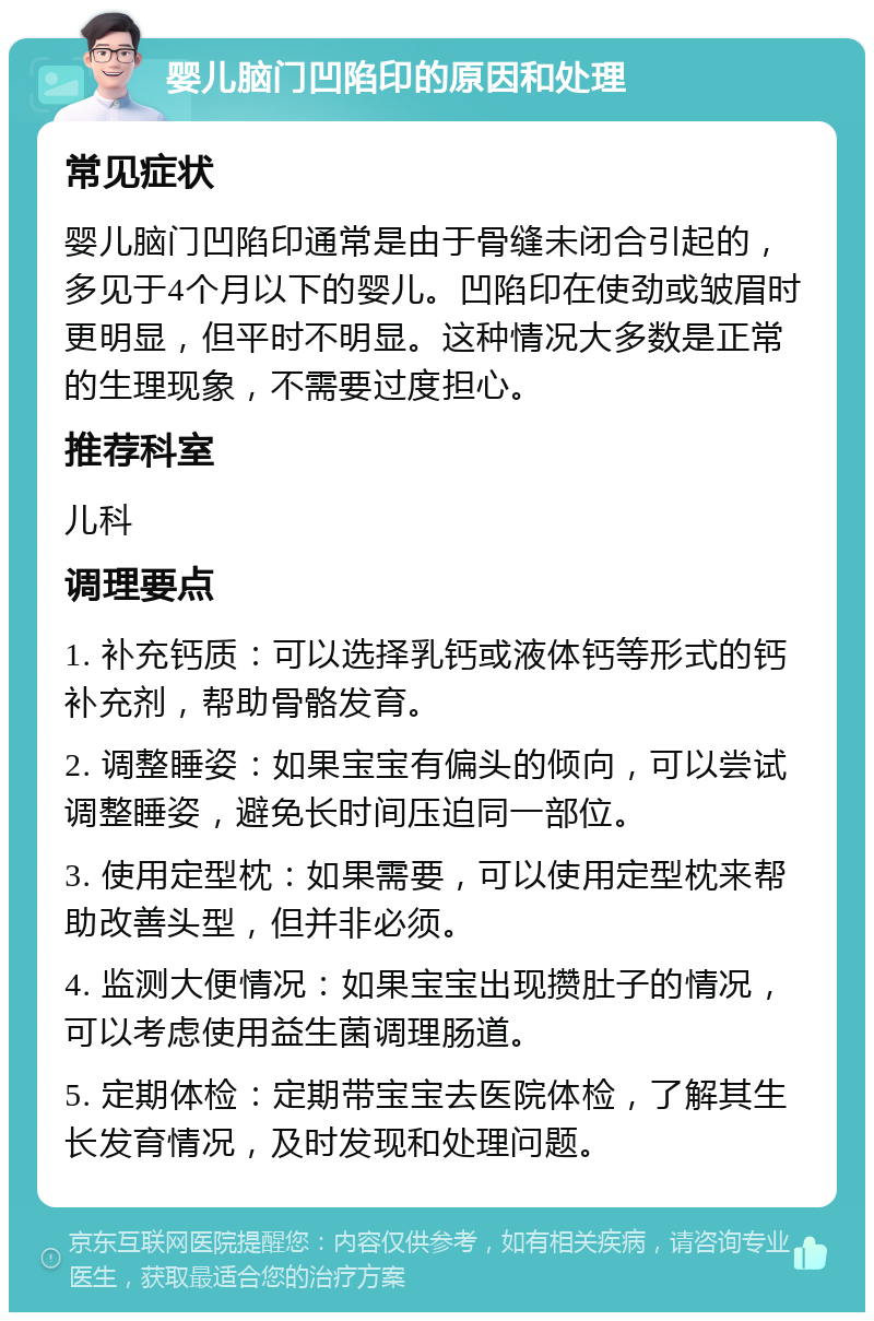 婴儿脑门凹陷印的原因和处理 常见症状 婴儿脑门凹陷印通常是由于骨缝未闭合引起的，多见于4个月以下的婴儿。凹陷印在使劲或皱眉时更明显，但平时不明显。这种情况大多数是正常的生理现象，不需要过度担心。 推荐科室 儿科 调理要点 1. 补充钙质：可以选择乳钙或液体钙等形式的钙补充剂，帮助骨骼发育。 2. 调整睡姿：如果宝宝有偏头的倾向，可以尝试调整睡姿，避免长时间压迫同一部位。 3. 使用定型枕：如果需要，可以使用定型枕来帮助改善头型，但并非必须。 4. 监测大便情况：如果宝宝出现攒肚子的情况，可以考虑使用益生菌调理肠道。 5. 定期体检：定期带宝宝去医院体检，了解其生长发育情况，及时发现和处理问题。