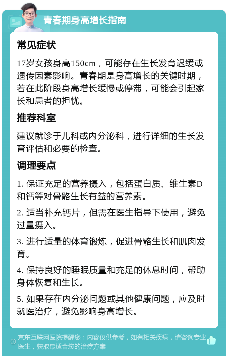 青春期身高增长指南 常见症状 17岁女孩身高150cm，可能存在生长发育迟缓或遗传因素影响。青春期是身高增长的关键时期，若在此阶段身高增长缓慢或停滞，可能会引起家长和患者的担忧。 推荐科室 建议就诊于儿科或内分泌科，进行详细的生长发育评估和必要的检查。 调理要点 1. 保证充足的营养摄入，包括蛋白质、维生素D和钙等对骨骼生长有益的营养素。 2. 适当补充钙片，但需在医生指导下使用，避免过量摄入。 3. 进行适量的体育锻炼，促进骨骼生长和肌肉发育。 4. 保持良好的睡眠质量和充足的休息时间，帮助身体恢复和生长。 5. 如果存在内分泌问题或其他健康问题，应及时就医治疗，避免影响身高增长。