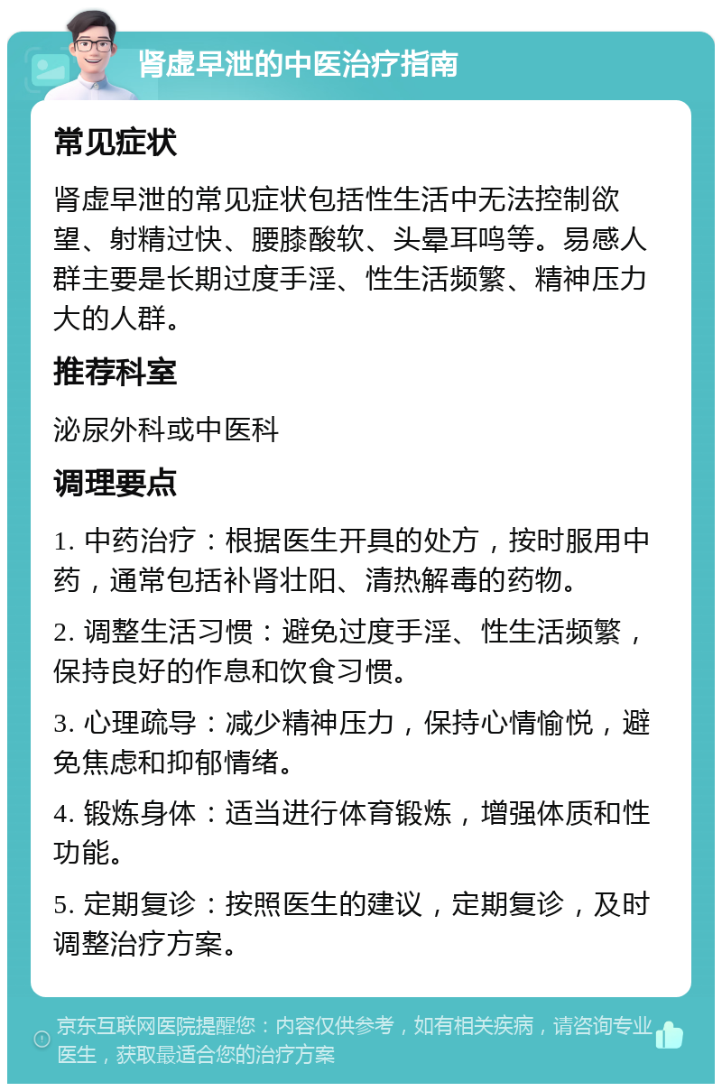 肾虚早泄的中医治疗指南 常见症状 肾虚早泄的常见症状包括性生活中无法控制欲望、射精过快、腰膝酸软、头晕耳鸣等。易感人群主要是长期过度手淫、性生活频繁、精神压力大的人群。 推荐科室 泌尿外科或中医科 调理要点 1. 中药治疗：根据医生开具的处方，按时服用中药，通常包括补肾壮阳、清热解毒的药物。 2. 调整生活习惯：避免过度手淫、性生活频繁，保持良好的作息和饮食习惯。 3. 心理疏导：减少精神压力，保持心情愉悦，避免焦虑和抑郁情绪。 4. 锻炼身体：适当进行体育锻炼，增强体质和性功能。 5. 定期复诊：按照医生的建议，定期复诊，及时调整治疗方案。